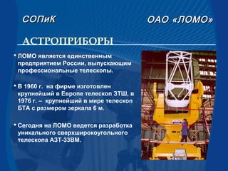 АСТРОПРИБОРЫ
СОПиКСОПиК ОАООАО «ЛОМО»«ЛОМО»
 ЛОМО является единственным
предприятием России, выпускающим
профессиональные телескопы.
 В 1960 г. на фирме изготовлен
крупнейший в Европе телескоп ЗТШ, в
1976 г. – крупнейший в мире телескоп
БТА с размером зеркала 6 м.
 Сегодня на ЛОМО ведется разработка
уникального сверхширокоугольного
телескопа АЗТ-33ВМ.
 