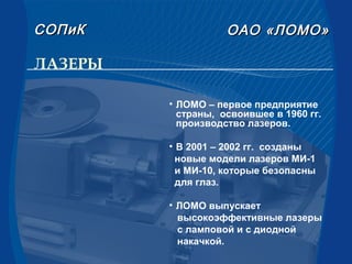 ЛАЗЕРЫ
• ЛОМО – первое предприятие
страны, освоившее в 1960 гг.
производство лазеров.
• В 2001 – 2002 гг. созданы
новые модели лазеров МИ-1
и МИ-10, которые безопасны
для глаз.
• ЛОМО выпускает
высокоэффективные лазеры
с ламповой и с диодной
накачкой.
СОПиКСОПиК ОАООАО «ЛОМО»«ЛОМО»
 