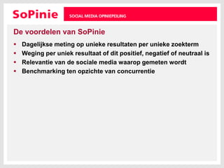 De voordelen van SoPinieDagelijkse meting op unieke resultaten per unieke zoektermWeging per uniek resultaat of dit positief, negatief of neutraal isRelevantie van de sociale media waarop gemeten wordtBenchmarking ten opzichte van concurrentie
