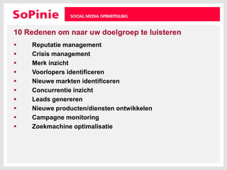 10 Redenen om naar uw doelgroep te luisterenReputatie managementCrisis managementMerk inzichtVoorlopers identificerenNieuwe markten identificerenConcurrentie inzichtLeads genererenNieuwe producten/diensten ontwikkelenCampagne monitoringZoekmachine optimalisatie