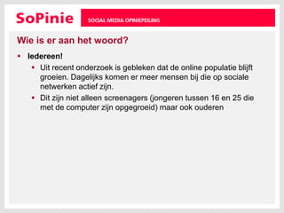 Wie is er aan het woord?Iedereen!Uit recent onderzoek is gebleken dat de online populatie blijft groeien. Dagelijks komen er meer mensen bij die op sociale netwerken actief zijn. Dit zijn niet alleen screenagers (jongeren tussen 16 en 25 die met de computer zijn opgegroeid) maar ook ouderen