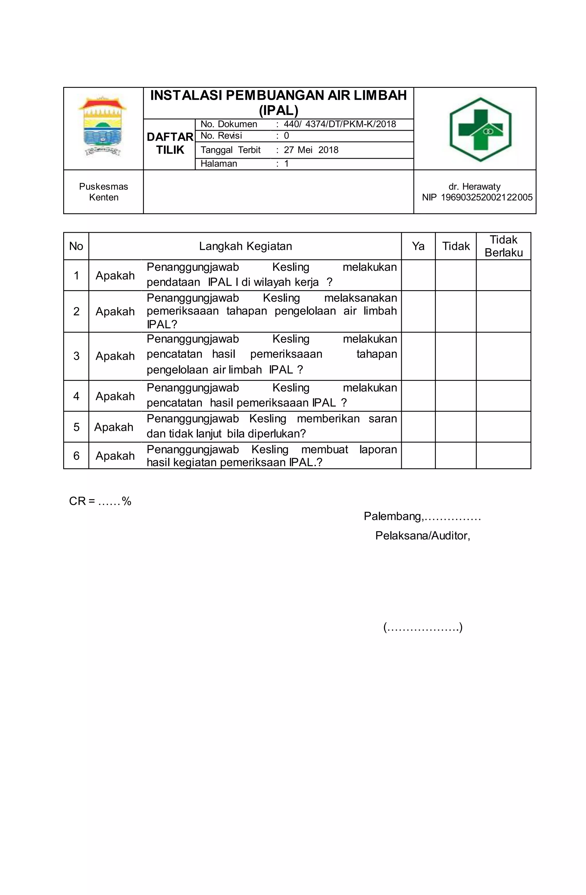 CR = ……%
Palembang,……………
Pelaksana/Auditor,
(……………….)
INSTALASI PEMBUANGAN AIR LIMBAH
(IPAL)
DAFTAR
TILIK
No. Dokumen : 440/ 4374/DT/PKM-K/2018
No. Revisi : 0
Tanggal Terbit : 27 Mei 2018
Halaman : 1
Puskesmas
Kenten
dr. Herawaty
NIP 196903252002122005
No Langkah Kegiatan Ya Tidak
Tidak
Berlaku
1 Apakah
Penanggungjawab Kesling melakukan
pendataan IPAL l di wilayah kerja ?
2 Apakah
Penanggungjawab Kesling melaksanakan
pemeriksaaan tahapan pengelolaan air limbah
IPAL?
3 Apakah
Penanggungjawab Kesling melakukan
pencatatan hasil pemeriksaaan tahapan
pengelolaan air limbah IPAL ?
4 Apakah
Penanggungjawab Kesling melakukan
pencatatan hasil pemeriksaaan IPAL ?
5 Apakah
Penanggungjawab Kesling memberikan saran
dan tidak lanjut bila diperlukan?
6 Apakah
Penanggungjawab Kesling membuat laporan
hasil kegiatan pemeriksaan IPAL.?
 