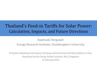 Thailand's Feed-in Tariffs for Solar Power: Calculation, Impacts, and Future Directions 
Sopitsuda Tongsopit 
Energy Research Institute, Chulalongkorn University 
E3 System Modeling and Analysis of Energy and Environmental Policy Reform in Asia, 
Organized by the Energy Studies Institute, NUS, Singapore 
14 February 2014  