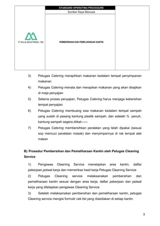PT MULIA INDUSTRINDO, TBK.
STANDARD OPERATING PROCEDURE
Sumber Daya Manusia
PEMBERSIHAN DAN PEMELIHARAAN KANTIN
3) Petugas Catering merapihkan makanan kedalam tempat penyimpanan
makanan
4) Petugas Catering menata dan merapikan makanan yang akan disajikan
di meja penyajian
5) Selama proses penyajian, Petugas Catering harus menjaga kebersihan
tempat penyajian
6) Petugas Catering membuang sisa makanan kedalam tempat sampah
yang sudah di pasang kantung plastik sampah, dan setelah ¾ penuh,
kantung sampah segera diikat------
7) Petugas Catering membersihkan peralatan yang telah dipakai (sesuai
sop mencuci peralatan masak) dan menyimpannya di rak tempat alat
makan
B) Prosedur Pembersihan dan Pemeliharaan Kantin oleh Petugas Cleaning
Service
1) Pengawas Cleaning Service menetapkan area kantin, daftar
pekerjaan,jadwal kerja dan memeriksa hasil kerja Petugas Cleaning Service
2) Petugas Cleaning service melaksanakan pembersihan dan
pemeliharaan kantin sesuai dengan area kerja, daftar pekerjaan dan jadwal
kerja yang ditetapkan pengawas Cleaning Service
3) Setelah melaksanakan pembersihan dan pemeliharaan kantin, petugas
Cleaning service mengisi formulir cek list yang disediakan di setiap kantin
3
 