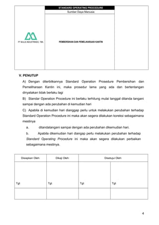 PT MULIA INDUSTRINDO, TBK.
STANDARD OPERATING PROCEDURE
Sumber Daya Manusia
PEMBERSIHAN DAN PEMELIHARAAN KANTIN
V. PENUTUP
A) Dengan diterbitkannya Standard Operation Prosedure Pembersihan dan
Pemeliharaan Kantin ini, maka prosedur lama yang ada dan bertentangan
dinyatakan tidak berlaku lagi
B) Standar Operation Procedure ini berlaku terhitung mulai tanggal ditanda tangani
sampai dengan ada perubahan di kemudian hari
C) Apabila di kemudian hari dianggap perlu untuk melakukan perubahan terhadap
Standard Operation Procedure ini maka akan segera dilakukan koreksi sebagaimana
mestinya
a. ditandatangani sampai dengan ada perubahan dikemudian hari.
b. Apabila dikemudian hari diangap perlu melakukan perubahan terhadap
Standard Operating Procedure ini maka akan segera dilakukan perbaikan
sebagaimana mestinya.
Disiapkan Oleh: Dikaji Oleh: Disetujui Oleh:
Tgl: Tgl: Tgl: Tgl:
4
 