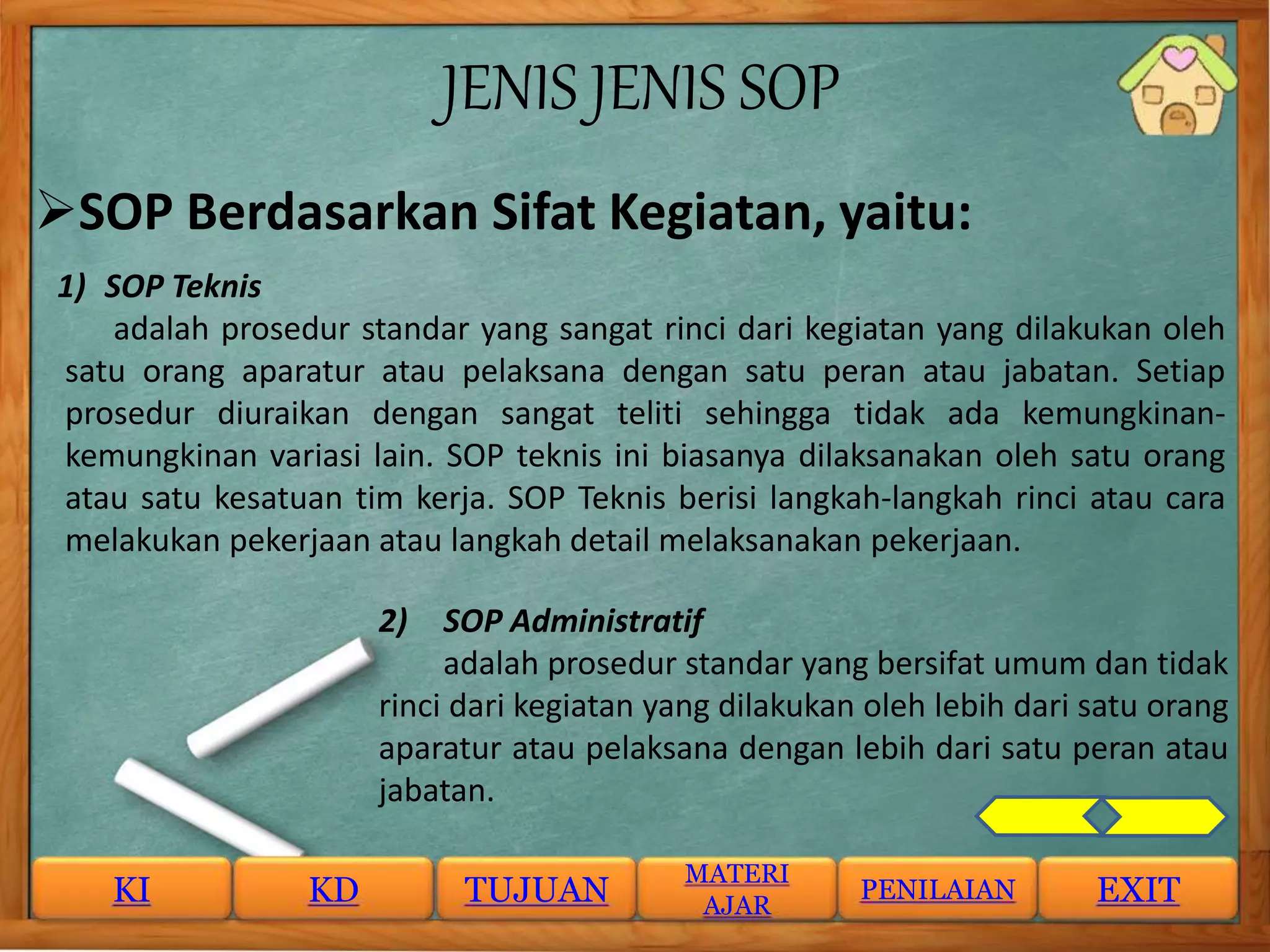 JENIS JENIS SOP
SOP Berdasarkan Sifat Kegiatan, yaitu:
1) SOP Teknis
adalah prosedur standar yang sangat rinci dari kegiatan yang dilakukan oleh
satu orang aparatur atau pelaksana dengan satu peran atau jabatan. Setiap
prosedur diuraikan dengan sangat teliti sehingga tidak ada kemungkinan-
kemungkinan variasi lain. SOP teknis ini biasanya dilaksanakan oleh satu orang
atau satu kesatuan tim kerja. SOP Teknis berisi langkah-langkah rinci atau cara
melakukan pekerjaan atau langkah detail melaksanakan pekerjaan.
2) SOP Administratif
adalah prosedur standar yang bersifat umum dan tidak
rinci dari kegiatan yang dilakukan oleh lebih dari satu orang
aparatur atau pelaksana dengan lebih dari satu peran atau
jabatan.
KI KD TUJUAN
MATERI
AJAR
PENILAIAN EXIT
 