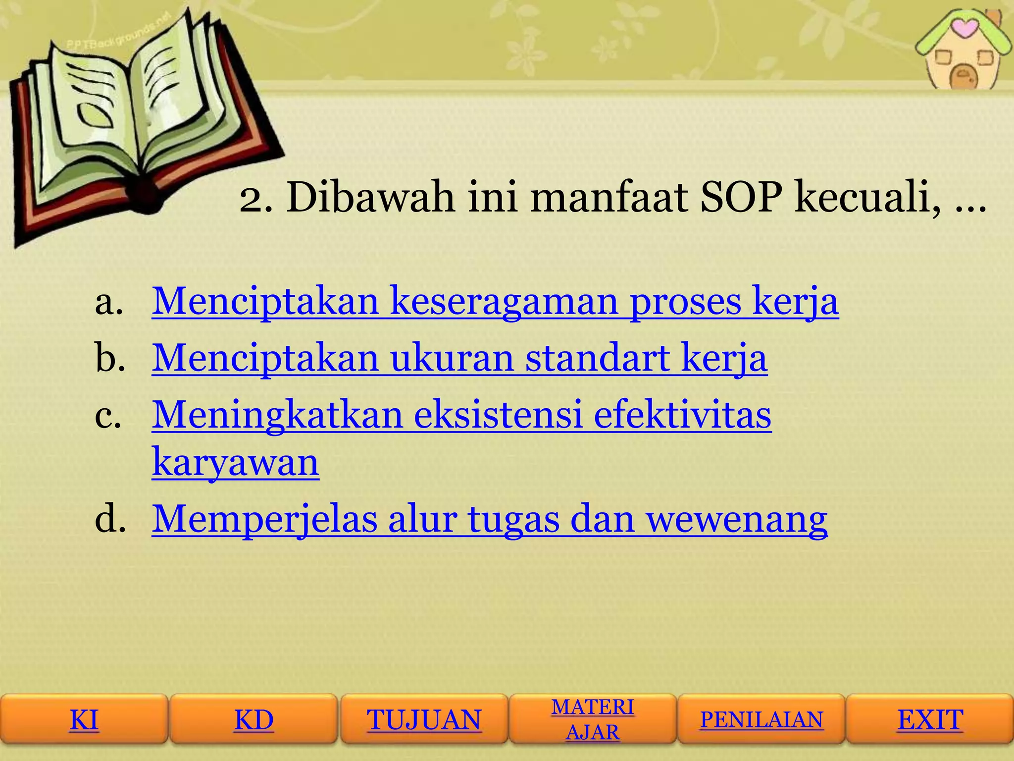 2. Dibawah ini manfaat SOP kecuali, …
a. Menciptakan keseragaman proses kerja
b. Menciptakan ukuran standart kerja
c. Meningkatkan eksistensi efektivitas
karyawan
d. Memperjelas alur tugas dan wewenang
KI KD TUJUAN
MATERI
AJAR
PENILAIAN EXIT
 