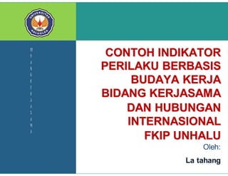 KOM NFO 
CONTOH INDIKATOR 
PERILAKU BERBASIS 
BUDAYA KERJA 
BIDANG KERJASAMA 
DAN HUBUNGAN 
INTERNASIONAL 
FKIP UNHALU 
Oleh: 
La tahang 
Bidang Kerjasama dan Hubungan Internasional FKIP Unhalu Page 17 
BI 
D 
A 
N 
G 
K 
E 
R 
J 
A 
S 
A 
M 
A 
 