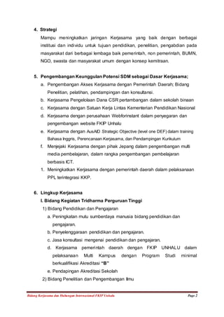 4. Strategi 
Mampu meningkatkan jaringan Kerjasama yang baik dengan berbagai 
institusi dan individu untuk tujuan pendidikan, penelitian, pengabdian pada 
masyarakat dari berbagai lembaga baik pemerintah, non pemerintah, BUMN, 
NGO, swasta dan masyarakat umum dengan konsep kemitraan. 
5. Pengembangan Keunggulan Potensi SDM sebagai Dasar Kerjasama; 
a. Pengembangan Akses Kerjasama dengan Pemerintah Daerah; Bidang 
Penelitian, pelatihan, pendampingan dan konsultansi. 
b. Kerjasama Pengelolaan Dana CSR pertambangan dalam sekolah binaan 
c. Kerjasama dengan Satuan Kerja Lintas Kementerian Pendidikan Nasional 
d. Kerjasama dengan perusahaan Webforinstant dalam penyegaran dan 
pengembangan website FKIP Unhalu 
e. Kerjasama dengan AusAID Strategic Objective (level one DEF) dalam training 
Bahasa Inggris, Perencanaan Kerjasama, dan Pendampingan Kurikulum 
f. Menjejaki Kerjasama dengan pihak Jepang dalam pengembangan multi 
media pembelajaran, dalam rangka pengembangan pembelajaran 
berbasis ICT. 
1. Meningkatkan Kerjasama dengan pemerintah daerah dalam pelaksanaan 
PPL terintegrasi KKP. 
6. Lingkup Kerjasama 
I. Bidang Kegiatan Tridharma Perguruan Tinggi 
1) Bidang Pendidikan dan Pengajaran 
a. Peningkatan mutu sumberdaya manusia bidang pendidikan dan 
pengajaran. 
b. Penyelenggaraan pendidikan dan pengajaran. 
c. Jasa konsultasi mengenai pendidikan dan pengajaran. 
d. Kerjasama pemerintah daerah dengan FKIP UNHALU dalam 
pelaksanaan Multi Kampus dengan Program Studi minimal 
berkualifikasi Akreditasi “B” 
e. Pendapingan Akreditasi Sekolah 
2) Bidang Penelitian dan Pengembangan Ilmu 
Bidang Kerjasama dan Hubungan Internasional FKIP Unhalu Page 2 
 