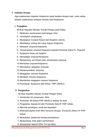 7. Indikator Kinerja 
Agar pelaksanaan kegiatan Kerjasama dapat berjalan dengan baik, maka setiap 
tahapan pelaksanaan terdapat indikator hasil Kerjasama. 
I. Penjajakan 
No Butir Kegiatan Indikator Kinerja Petugas pada Waktu: 
1. Melakukan pembicaraan awal dengan mitra. 
2. menetapkan penghubung. 
3. Menetapkan Contack Person Unit Kerja/tim/ individu 
4. Menetapkan bidang dan ruang lingkup Kerjasama. 
5. Menyusun proposal Kerjasama. 
6. menyampaikan proposal Kerjasama kepada Pembantu Dekan IV. Proposal 
7. Kerjasama Ketua unit kerja/tim 
8. Mempelajari proposal Kerjasama. 
9. Mengundang unit terkait untuk pembahasan proposal. 
10. Membahas proposal Kerjasama. 
11. Memutuskan kelayakan proposal. 
12. Menyempurnakan proposal. 
13. Mengajukan rencana Kerjasama 
14. Menelaah rencana Kerjasama. 
15. Memberikan tanggapan rencana Kerjasama 
16. Persetujuan Kerjasama oleh Dekan FKIP UNHALU 
II. Pengesahan 
No Butir Kegiatan Indikator Kinerja Petugas Waktu 
1. membentuk tim penyusunan MoU. 
2. Penerbitan SK Dekan FKIP UNHALU tentang tim work 
3. Pengarahan kepada tim oleh Pembantu Deka IV FKIP Unhalu 
4. Meminta persetujuan senat jika diperlukan. 
5. Mmempersiapkan draft MOU bersama dengan Pembantu Dekan IV FKIP 
Unhalu 
6. Menentukan jadwal dan tempat pembahasan. 
7. Mengundang mitra dalam pembahasan. 
8. Menyepakati Naskah MOU Tim dan Mitra 
Bidang Kerjasama dan Hubungan Internasional FKIP Unhalu Page 4 
 