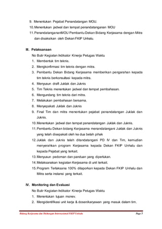 9. Menentukan Pejabat Penandatangan MOU. 
10. Menentukan jadwal dan tempat penandatanganan MOU 
11. PenandatangananMOU Pembantu Dekan Bidang Kerjasama dengan Mitra 
dan disaksikan oleh Dekan FKIP Unhalu. 
III. Pelaksanaan 
No Butir Kegiatan Indikator Kinerja Petugas Waktu 
1. Membentuk tim teknis. 
2. Mengkonfirmasi tim teknis dengan mitra. 
3. Pembantu Dekan Bidang Kerjasama memberikan pengarahan kepada 
tim teknis berkonsultasi kepada mitra. 
4. Menyusun draft Juklak dan Juknis 
5. Tim Teknis menentukan jadwal dan tempat pembahasan. 
6. Mengundang tim teknis dari mitra. 
7. Melakukan pembahasan bersama. 
8. Menyepakati Juklak dan Juknis 
9. Final Tim dan mitra menentukan pejabat penandatangan Juklak dan 
Juknis. 
10. Menentukan jadwal dan tempat penandatangan Juklak dan Juknis. 
11. Pembantu Dekan bidang Kerjasama menandatangani Juklak dan Juknis 
yang telah disepakati oleh ke dua belah pihak 
12. Juklak dan Juknis telah ditandatangani PD IV dan Tim, kemudian 
menyerahkan program Kerjasama kepada Dekan FKIP Unhalu dan 
kepada Pejabat yang terkait. 
13. Menyusun pedoman dan panduan yang diperlukan. 
14. Melaksanakan kegiatan Kerjasama di unit terkait. 
15. Program Terlaksana 100% dilaporkan kepada Dekan FKIP Unhalu dan 
Mitra serta instansi yang terkait. 
IV. Monitoring dan Evaluasi 
No Butir Kegiatan Indikator Kinerja Petugas Waktu 
1. Menentukan tujuan monev. 
2. Mengidentifikasi unit kerja & dosen/karyawan yang masuk dalam tim. 
Bidang Kerjasama dan Hubungan Internasional FKIP Unhalu Page 5 
 