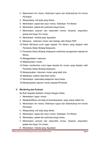 3. Menentukan tim monev. Ketentuan tujuan dan terbentuknya tim monev 
PD terkait 
4. Mengundang unit kerja yang terkait. 
5. Menentukan aspek dan unsur monev. Ketentuan Tim Monev 
6. Menentukan jadwal dan perkiraan biaya monev. 
7. Menentukan sasaran dan responden monev. Sasaran, responden, 
jadwal dan biaya Tim monev. 
8. Menentukan metode yang digunakan 
9. Menyusun instrumen monev dan disetujui oleh Dekan FKIP. 
10. Dekan Membuat surat tugas kepada Tim Monev yang diajukan oleh 
Pembantu Dekan Bidang Kerjasama 
11. Pembantu Dekan Bidang Kerjasama emberikan pengarahan kepada tim 
Monev. 
12. Menggandakan instrumen. 
13. Melaksanakan monev. 
14. Dekan memberikan surat tugas kepada tim monev yang diajukan oleh 
Pembantu Dekan Bidang Kerjasama 
15. Mengumpulkan instrumen monev yang telah diisi. 
16. Melakukan analisis data hasil monev 
17. Menentukan sistematika pelaporan hasil monev. 
18. Menyampaikan laporan monev kepada PD terkait. 
V. Monitoring dan Evaluasi 
No Butir Kegiatan Indikator Kinerja Petugas Waktu 
1. Menentukan tujuan monev. 
2. Mengidentifikasi unit kerja & dosen/karyawan yang masuk dalam tim. 
3. Menentukan tim monev. Ketentuan tujuan dan terbentuknya tim monev 
PD terkait 
4. Mengundang unit kerja yang terkait. 
5. Menentukan aspek dan unsur monev. Ketentuan Tim Monev 
6. Menentukan jadwal dan perkiraan biaya monev. 
7. Menentukan sasaran dan responden monev. Sasaran, responden, 
jadwal dan biaya Tim monev. 
8. Menentukan metode yang digunakan 
Bidang Kerjasama dan Hubungan Internasional FKIP Unhalu Page 6 
 