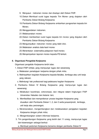 9. Menyusun instrumen monev dan disetujui oleh Dekan FKIP. 
10. Dekan Membuat surat tugas kepada Tim Monev yang diajukan oleh 
Pembantu Dekan Bidang Kerjasama 
19. Pembantu Dekan Bidang Kerjasama emberikan pengarahan kepada tim 
Monev. 
20. Menggandakan instrumen. 
21. Melaksanakan monev. 
22. Dekan memberikan surat tugas kepada tim monev yang diajukan oleh 
Pembantu Dekan Bidang Kerjasama 
23. Mengumpulkan instrumen monev yang telah diisi. 
24. Melakukan analisis data hasil monev 
25. Menentukan sistematika pelaporan hasil monev. 
26. Menyampaikan laporan monev kepada PD terkait. 
8. Organisasi Pengelola Kerjasama 
Organisasi pengelola Kerjasama terdiri atas: 
1. Dekan FKIP Unhalu yang mempunyai tugas dan wewenang 
a. Melakukan persetujuan kerjsama dengan pihak mitra. 
b. Melimpahkan kegiatan Kerjasama kepada fakultas, lembaga atau unit kerja 
yang relevan; 
c. Melindungi hak profesional bagi pelaksana kegitan Kerjasama 
2. Pembantu Dekan IV Bidang Kerjasama yang mempunyai tugas dan 
wewenang: 
a. Melakukan koordinasi, sinkronisasi, dan integrai dalam lingkungan FKIP 
Universitas Haluoleo dan Instansi lain; 
b. Memfasilitasi dan memperlancar proses kegiatan Kerjasama yang 
diusulkan oleh Pembantu Dekan 1, 2, dan 3 serta jurusan/prodi, lembaga, 
unit kerja atau perorangan; 
c. Merencanakan, mengembangkan dan melaksanakan penjajakan kegiatan 
Kerjasama dengan pihak mitra; 
d. Mengembangkan sistem informasi kerjsama. 
3. Tim pengembangan Kerjasama yang terdiri dari 11 orang, mempunyai tugas 
dan kewenangan sebagai berikut: 
a. Membuat pedoman Kerjasama bersama dengan pembantu Dekan IV 
Bidang Kerjasama dan Hubungan Internasional FKIP Unhalu Page 7 
 