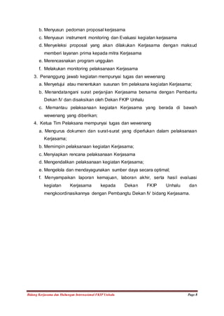 b. Menyusun pedoman proposal kerjasama 
c. Menyusun instrument monitoring dan Evaluasi kegiatan kerjasama 
d. Menyeleksi proposal yang akan dilakukan Kerjasama dengan maksud 
memberi layanan prima kepada mitra Kerjasama 
e. Merencasnakan program unggulan 
f. Melakukan monitoring pelaksanaan Kerjasama 
3. Penanggung jawab kegiatan mempunyai tugas dan wewenang 
a. Menyetujui atau menentukan susunan tim pelaksana kegiatan Kerjasama; 
b. Menandatangani surat perjanjian Kerjasama bersama dengan Pembantu 
Dekan IV dan disaksikan oleh Dekan FKIP Unhalu 
c. Memantau pelaksanaan kegiatan Kerjasama yang berada di bawah 
wewenang yang diberikan; 
4. Ketua Tim Pelaksana mempunyai tugas dan wewenang 
a. Mengurus dokumen dan surat-surat yang diperlukan dalam pelaksanaan 
Kerjasama; 
b. Memimpin pelaksanaan kegiatan Kerjasama; 
c. Menyiapkan rencana pelaksanaan Kerjasama 
d. Mengendalikan pelaksanaan kegiatan Kerjasama; 
e. Mengelola dan mendayagunakan sumber daya secara optimal; 
f. Menyampaikan laporan kemajuan, laboran akhir, serta hasil evaluasi 
kegiatan Kerjasama kepada Dekan FKIP Unhalu dan 
mengkoordinasikannya dengan Pembangtu Dekan IV bidang Kerjasama. 
Bidang Kerjasama dan Hubungan Internasional FKIP Unhalu Page 8 
 