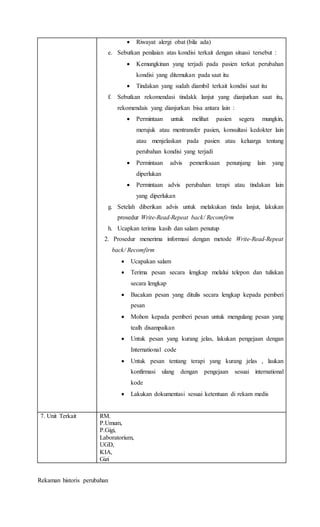  Riwayat alergi obat (bila ada)
e. Sebutkan penilaian atas kondisi terkait dengan situasi tersebut :
 Kemungkinan yang terjadi pada pasien terkat perubahan
kondisi yang ditemukan pada saat itu
 Tindakan yang sudah diambil terkait kondisi saat itu
f. Sebutkan rekomendasi tindakk lanjut yang dianjurkan saat itu,
rekomendais yang dianjurkan bisa antara lain :
 Permintaan untuk melihat pasien segera mungkin,
merujuk atau mentransfer pasien, konsultasi kedokter lain
atau menjelaskan pada pasien atau keluarga tentang
perubahan kondisi yang terjadi
 Permintaan advis pemeriksaan penunjang lain yang
diperlukan
 Permintaan advis perubahan terapi atau tindakan lain
yang diperlukan
g. Setelah diberikan advis untuk melakukan tinda lanjut, lakukan
prosedur Write-Read-Repeat back/ Recomfirm
h. Ucapkan terima kasih dan salam penutup
2. Prosedur menerima informasi dengan metode Write-Read-Repeat
back/ Recomfirm
 Ucapakan salam
 Terima pesan secara lengkap melalui telepon dan tuliskan
secara lengkap
 Bacakan pesan yang ditulis secara lengkap kepada pemberi
pesan
 Mohon kepada pemberi pesan untuk mengulang pesan yang
tealh disampaikan
 Untuk pesan yang kurang jelas, lakukan pengejaan dengan
International code
 Untuk pesan tentang terapi yang kurang jelas , laukan
konfirmasi ulang dengan pengejaan sesuai international
kode
 Lakukan dokumentasi sesuai ketentuan di rekam medis
7. Unit Terkait RM.
P.Umum,
P.Gigi,
Laboratorium,
UGD,
KIA,
Gizi
Rekaman historis perubahan
 