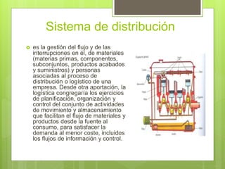 Sistema de distribución
 es la gestión del flujo y de las
interrupciones en él, de materiales
(materias primas, componentes,
subconjuntos, productos acabados
y suministros) y personas
asociadas al proceso de
distribución o logístico de una
empresa. Desde otra aportación, la
logística congregaría los ejercicios
de planificación, organización y
control del conjunto de actividades
de movimiento y almacenamiento
que facilitan el flujo de materiales y
productos desde la fuente al
consumo, para satisfacer la
demanda al menor coste, incluidos
los flujos de información y control.
 