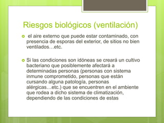 Riesgos biológicos (ventilación)
 el aire externo que puede estar contaminado, con
presencia de esporas del exterior, de sitios no bien
ventilados…etc.
 Si las condiciones son idóneas se creará un cultivo
bacteriano que posiblemente afectará a
determinadas personas (personas con sistema
inmune comprometido, personas que están
cursando alguna patología, personas
alérgicas…etc.) que se encuentren en el ambiente
que rodea a dicho sistema de climatización,
dependiendo de las condiciones de estas
 