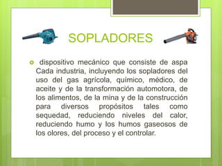 SOPLADORES
 dispositivo mecánico que consiste de aspa
Cada industria, incluyendo los sopladores del
uso del gas agrícola, químico, médico, de
aceite y de la transformación automotora, de
los alimentos, de la mina y de la construcción
para diversos propósitos tales como
sequedad, reduciendo niveles del calor,
reduciendo humo y los humos gaseosos de
los olores, del proceso y el controlar.
 