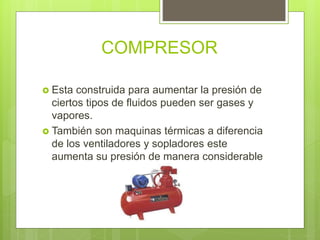 COMPRESOR
 Esta construida para aumentar la presión de
ciertos tipos de fluidos pueden ser gases y
vapores.
 También son maquinas térmicas a diferencia
de los ventiladores y sopladores este
aumenta su presión de manera considerable
 