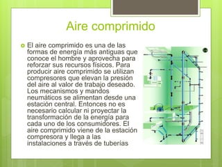 Aire comprimido
 El aire comprimido es una de las
formas de energía más antiguas que
conoce el hombre y aprovecha para
reforzar sus recursos físicos. Para
producir aire comprimido se utilizan
compresores que elevan la presión
del aire al valor de trabajo deseado.
Los mecanismos y mandos
neumáticos se alimentan desde una
estación central. Entonces no es
necesario calcular ni proyectar la
transformación de la energía para
cada uno de los consumidores. El
aire comprimido viene de la estación
compresora y llega a las
instalaciones a través de tuberías
 