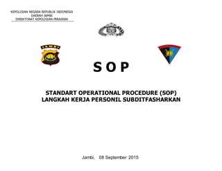 KEPOLISIAN NEGARA REPUBLIK INDONESIA
DAERAH JAMBI
DIREKTORAT KEPOLISIAN PERAIRAN
S O P
STANDART OPERATIONAL PROCEDURE (SOP)
LANGKAH KERJA PERSONIL SUBDITFASHARKAN
Jambi, 08 September 2015
 
