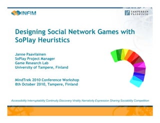 Designing Social Network Games with
   SoPlay Heuristics
   Janne Paavilainen
   SoPlay Project Manager
   Game Research Lab
   University of Tampere, Finland


   MindTrek 2010 Conference Workshop
   8th October 2010, Tampere, Finland



Accessibility Interruptability Continuity Discovery Virality Narrativity Expression Sharing Sociability Competition
 