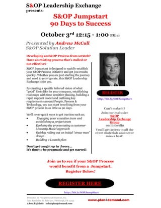 S&OP Leadership Exchange
presents:
                         S&OP Jumpstart
                        90 Days to Success
              October 3rd 12:15 - 1:00 PM ET
Presented by Andrew McCall
S&OP Solution Leader
Developing an S&OP Process from scratch?
Have an existing process that’s stalled or
not effective?
S&OP Jumpstart is designed to rapidly establish
your S&OP Process initiative and get you results
quickly. Whether you are just starting the journey
and need to reinvigorate, this S&OP Leadership
Exchange is for you.

By creating a specific tailored vision of what
"good" looks like for your company, establishing                    REGISTER
roadmaps with time sensitive phasing, building a
rapid support model and outlining key                           http://bit.ly/SOPJumpStart
requirements around People, Process &
Technology, you can start benefiting from your
S&OP process in as little as 90 days.                               Can’t make it?
                                                                 Join our exclusive
We'll cover quick ways to get traction such as;                          S&OP
        Engaging your executive team and                       Leadership Exchange
        establishing a project team                                     Group
       Evolving the process using a customer                        on LinkedIn
        Maturity Model approach                               You’ll get access to all the
       Quickly rolling out an initial “straw man”            event materials and never
        design                                                       miss a beat!
       Building a Launch plan

Don't get caught up in theory...
It's time to be pragmatic and get started!



                     Join us to see if your S&OP Process
                      would benefit from a Jumpstart.
                               Register Below!


                                 REGISTER HERE
                                       http://bit.ly/SOPJumpStart

Promoted by Plan4Demand Solutions, Inc.
1501 Reedsdale St, Suite 401, Pittsburgh, PA 15233      www.plan4demand.com
1.800.P4D.info info@plan4demand.com
 