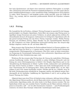 KAPITE      1. REVIDIERTE             SIMPEXORITHMEN

heit beim Quotiententt und d m i t einen numerisch sabilieren B a s u p d a t e zu emögl
chen. Gleichzeitig wird auch der Parameter minstab herabgesetzt, um nicht wegen überzo
gener Stabilitätsnfrderungen in einer unendlichen Folge zurückgewiesener P i S c h r i t t e
zu enden. Beide Parameter 5 und minstab werden wieder gestrfft, wenn die röße der
Werte Asq nzeigt, d ß der numerisch prblemtische Bereich des Plyeders verlssen
wurde




1.8.3     Pricng

Die Auswahl der für ein roblem „richtigen" PricingStrategie ist essentiell für die Lösungs
geschwidigkeit von SimplexAlgorithmen. Dabei führt das steepestedge Pricing meist zu
sigifikant weniger Iterationn als andere Verfahren, ist jedoch aufrund des erhöhten Re
cheaufwandes dennoch oft langsamer Insbesondere ei einfügenden Algorithmen sollte oft
das partial multile Pricing oder das Deve Pricing vorgezogn werden. Welche Pricing
Strategie am schnellsten arbeitet, h n g t überdies von der zugrudelieenden Hardware
 b. Bei Computern mit hoher Gleitkomma-ArithmetiLeistung            nn as s t e e e s t e d
 ä u e r eingesetzt werde als z B . auf einem     er

    Beim steepestedge Pricing kann der Rechenaufwad dadurch in Grenzen gehalten wer
den, daß beim Start die Werte pi = 1 esetzt werden, anstatt sie korret durch Lösung der
entsprechende Gleichungssysteme zu bestimmen. Dies führt meist zu keiner nennenswer
ten Steigerung der Iterationszahl. Isbesondere eim e n t f e r d e Alorithmus u d e i e r
S c h l u a s i s ist diese Iitialisierung s o a r e

    Wiederum für das steepested Pricing kann die Lösung des zusätzliche Gleichungs
 ystems beschleuigt werden. s kann ämlich zu jedem eliebign Zeitp              nach der
  ösung des ersten Gleichungsssstems in Schritt 2 der SimlexAlorithmen nd vor der
Aktualisierung der Basismatrix in Schritt 5 elöst werden, inbesondere auch gleichzeitig
mit dem zweiten S s t e m in Schritt 4. Dann kann man eide Gleichungssysteme mit ur
einer aversierung der LU-Zerlegung lösen. Dabei muß die Schleife über i in den Algo-
rithmen 8 und 9 nur einmal durchlaufen werden. Gleiches ilt für die j-Schleife wenn sie
für beide Gleichungssysteme erforderlich ist Insgesamt erg   sich dadurch weniger Spei
cherzuriffe als ei zweifacher Ausführung der Alorithme            9,   d es elingt ei
  essere utzung des Caches

    Allemein kann man e i e n Pricer oft dadurch etwas verbessern, daß    n eim e i g e n
den Alorithmus Vektoren preferiert, die die Basis nicht wieder verlassen önnen, bzw. beim
 ntfernenden Algorithmus solche, die icht wieder i die Basis eintrete werden. Für eine
Spaltenbasis würde man also zuächst       ierte Variable aus der Basis entferen. Dabei ist
 edoch zu e m e r n , daß — wie ei allen heuristischen A ä t z e n — auch Prolembeisiele
  istieren, ei de     diese Strateie verheerede A u s w i r n g    ha     nn.
 