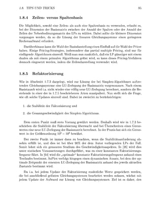 1.8. TIPS UN       TRICK


1.8.4     Zelen- vers            Spalnbas
Die Möglichkeit, sowohl eine Zeilen- als auch eine paltenbasis zu verwenden, erlaubt es
bei der Dimesion der Basismatrix zwischen der Anzahl der Spalten oder der Anzahl der
Zeilen der Nebenbedingsmatrix des Ps zu wählen. Dabei sollte die kleiere Dimensio
vorgezogen werden, da so die ösung der lieare Gleichungsssteme ei             eringere
Recheaufw       erfordert
     D a r ü e r h i a u s kann die Wahl der asisdarstellung einen Einfluß auf die Wahl der Pricer
h b e n . E i i g e Pricing-Strategien, insesondere das partial multile ricing, sind nur für
e i n f ü n d e Algorithmen sinnvoll. Weiß man nun zusätzlich, ß ein LP gnstiger mit einem
dualen als mit einem primalen Algorithmus elöst wird so kann dieses ricing-Verfahre
dennoch eingesetzt werden, dem die Zeilearstellung verwedet wird


1.8.5      Refaktorisierung
Wie i Abschnitt 7.3 dargelegt wird zur Lösung der bei SimplexAlgorithmen auftre
tenden Gleichungssysteme eine LUZerlegung der Basismatrix vorgenommen. Nach e i e m
Basistausch wird i.a. nicht wieder eine ölli neue LUZerlegung berechnet, sondern die
stehende in einer der in 1.7.5 beschrienen Arten manipuliert. Nun stellt sich die
wie oft solche Updates sinnvoll s i . D e i ist zweierlei zu e r ü c s i c h t i n :

      die Stailität der      torisierung

      die Gesamteschwidigkeit des SimplexAorithmus

   Dem ersten Punkt muß stets Vorrang gewährt werden. Deshalb wird wie in 1.7.3
schriebe die Stabilität der Faktorisierung überwacht und bei Überschreiten eines Gre
wertes eine neue LUZerlegung der asismatrix berechet      der axis hat sich ei Gre
                              6      8
wert i der G r o r d n g 10 — 0 ewährt
    Der zweite       kt ist immer dann zu beachten, wenn die Stabilitätsforderung oh
nehin erfüllt ist, u    dies ist bei über 90% der dem Autor vorliegende LPs der Fall
Somit lohnt sich ein genaueres Studium des Geschwindigkeitsaspektes         [26] wird dies
unter statische Voraussetzungen durcheführt, was zu einer konstanten Faktorisierungs
frequenz führt. In [6 wird die „optimale kostante Faktorisierungsfrequez a n h n d eines
Testlaufes bestimmt. SoPlex verfolgt hingegn e i n dynamischen Ansatz bei dem der op
timale Zeitpunkt der erneute L U Z e r l e n g der asismatrix a a n d des eweils aktuelle
Zustads bestimmt wird
    Da i . bei edem Update der Faktorisierung zusätzliche Werte espeichert werden,
die bei anschließe gelöste Gleichungssystemen bearbeitet werden müssen, wächst mit
 edem Update der ufw       zur Lösung vo Gleichungssstemen. Ziel ist es daher de
 