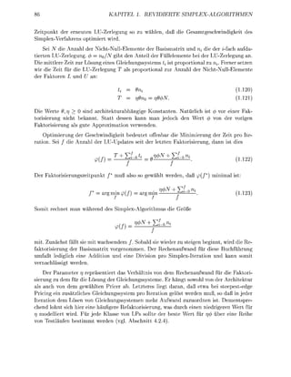 KAPITEL 1. REVIDIERTE                SIMPLEXALGORITHMEN


Zeitpunkt der ereuten LU-Zerle              so zu   ählen,      die Gesamteschwidikeit des
SimplexVerfahres optimiert wird
    Sei i die Anzahl der NichtNullElemente der Basismatrix und rii die der ifach aufda
tierten LUZerlegung. <f> = UQ/N ibt den Anteil der Füllelemente bei der LUZerlegung an.
Die mittlere Zeit zur ösung e i e s Gleichungssystems ti ist proportional zu n, Ferner setzen
wir die Zeit für die    Z e r l e n g T als proportioal zur     zahl der i c h t u l l E l e m e n t e
der Faktore             n:

                                     U     = 9n%                                             (1.1)
                                             n9n = r)9                                       (1.11)

Die Werte 9 rj > 0 sind architekturabhngig Kostanten. Natürlich ist 4> vor einer Fak
torisierung nicht bekannt. Statt dessen kann ma edoch de Wert       vo der vori
Faktorisierung als ute pproximatio verweden.
    Optimierung der Geschwidigkeit bedeutet offenbar die Minimierung der eit pro Ite
 ation. Sei die Anzahl der    Updates seit der letzte Faktorisierung, nn ist dies

                           m        T + JjLu        =g       +Ef^                             (L122


 er Faktorisierungszeitpukt /* muß also so ewählt werden, daß               /*) m i i m a l ist

                                           f                 + Ef                           ,-, 1 o 
                            = a r m i / j       armm             ——^—                        (1.13)
Somit rechet m         ä h r e d des SimplexAorithmus die Größe


                                      (/
                                                    + EL

mit. Zunächst fällt sie mit wachsendem / . Sobald sie wieder zu s t e i n beginn wird die Re
faktorisierung der asismatrix v o r n o m m e n . Der Rechenaufwnd für diese uchführung
umfaßt ledilich eine Additio          ei       visio pro SimplexIteratio         kann somit
verachlässit werden.
    Der Parameter 7 repräsentiert das Verhältnis von dem Rechenaufwand für die Faktori
                     7
sierung zu dem für die Lösung der Gleichungssysteme. Er h n g t sowohl von der Architektur
als auch von dem gewählten Pricer ab. Letzteres liegt daran, daß etwa bei steepestedge
Pricing ein zusätzliches Gleichungssystem pro Iteration gelöst werden muß, so daß in jeder
Iteration dem Lösen von Gleichungssystemen mehr Aufwand zuzuordnen ist. Dementspre
chend lohnt sich hier e i e häufigere Refaktorisierung, was durch einen niedrigeren Wert für
7 modelliert wird. Für jede Klasse von LPs sollte der beste Wert für r über ei Reihe
 7
vo Testläufe     estimmt werde         . Abschitt 4 . 4 ) .
 