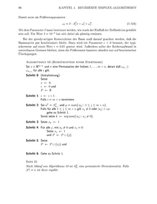 88                                 KAPTEL             1. REVIDIERTE                SIPLEXLGORITHMEN


 amit setze als Präferezparameter

                                        ui      6 - f c     u}'iu)?                                (1.14)

Mit dem Parameter      kann bestimmt werden, wie stark der Einfluß der ielfuktion gewählt
sei soll  n Wert          0~3 hat sich abei als    sti erwiesen.
   Bei der reedyartige Konstruktion der Basis muß darauf geachtet werden, daß die
Basismatrix gut konditioniert bleibt Dazu wird ein Parameter e > 0 benutzt, der t p i
scherweise auf e i e n Wert e = 0.01 gesetzt wird. Außerdem sollte der Rechenaufwand
vertretbare G r e z e bleiben, denn die Präfereze basiere ohehin nur auf heuristische
Überlengn.

     ALGORITHMUS 10 (KONSTRUKTION EINER STARTBASIS)
     Sei x E Wm+n und n e i e P e r m u t a t n der Indzes 1,            m    n,    e r t daß uV
     uVi+1 fü all i gilt
     Schritt 0    (Itialsierung):
                 Seze
                 X 4 0,
                 i 4 0 und
                          0
     Schritt 1: i    ( i
                    all i =              ermiiere

     Schritt 2   Sei       A%._ und f    max{                         < m + n
                  all für alle 1 < j < m + n g                         er ,j <
                       ehe zu Schritt 1.
                 So    seze k        armax{

     Schritt 3   Seze xk       <   1

     Schritt 4         all j, mit a   0 und
                        Setze     — 1
                        und         PU{i

     Schritt 5   Seze
                          P U          } und


     Schritt 6: Gehe z        Schritt 1.


     SATZ 31
     Nach Ablauf von Algrithmus              10 ist       eine permutierte Dreiecksmatrix. Fall
        = n ist diese reguär
 