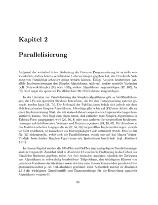 apitel

    arallelisieru

Aufgrund der wirtschaftlichen Bedeutun der Linaren Progammierung ist es nicht ver
wunderlich daß es bereits verschiedene Untersuchungen g e b                  hat, wie LPs durch Nut
zung von Parallelität schneller gelöst werden könnn. Ei                      utoren beschreiben par
allele Implementierung       des S i m p l e x o r i t h m u s , währe    a d e r e spezielle Varinte
   B. NetzwerkSimplex [9]) oder völlig andere                   orithmen zugrundeleen [97,
     wird s o a r ei spezieller arallelrecher für               Probleme v o r e s c h l n .
    In der Literatur zur Parallelisierung des SimplexAlgorithmus gibt es Veröffentlichun-
gen, die LPs mit spezieller Struktur betrachten, die für e i e Parallelisierung nutzbar g
macht werden kann [51, 74] Die Mehrzahl der Publikationen befaßt sich jedoch mit dem
üblichen primalen SimplexAlgorithmus. Allerdings gibt es bis auf [13] kein Arbeit die zu
einer Implementierung führt, die mit stateofthe-art sequentiellen Implementierungen kon-
kurriere könnte. ies l i e t zum eine        aran, daß entweder vom SimplexAorithmus in
TableauForm ausgegange wird [20 9 8] oder zum andere die vorgestellten Implemen-
tierungen auf dichtbesetzte Vektoren d Matrizen operiere [91, 78, 43]. Mit dnnbesetz
te Matrizen arbeiten hingegen die in [62, 58, 59] vorgestellte Implementierungen. Jedoch
ist nicht ersichtlich, ob tatsächlich ein leistungsfähiger Code entwickelt wurde. Dies ist nur
für [13] sicherestellt wobei sich die Parallelisierung jedoch nur auf das MatrixVektor
Produkt beim duale SimplexAorithmus mit S p a l t e a s i s b e s c h r k t (vg      bschitt
    1).
    In diesem Kapitel werden die SMoPlex nd oPlex zugrudeelegten arallelisierungs
 nsätze vorgestellt Z ä c h s t wird in Abschnitt 2 1 eine kurze Einführung in das Gebiet des
Parallelen R e c h n s geeben, wobei den drei zentralen Aspekten, nämlich der Zerleung
von Algorithmen in nebenläufig bearbeitbare Teilprobleme, den wichtigsten Klasse vo
 arallelen HardwareArchitekturen sowie den hier zum Ensatz kommenden arallelen Pro
 rammiermodellen je ein TeilAbschitt ewidmet wird. Schließlich werden in Abschnitt
  1.4 die wichtisten G r u d b e r i f       u s a m m e n g für die eurteilung aralleler
    orithme vorestellt
 