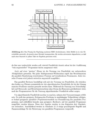 KAPITEL              PALLELIERUN

                                   Eingabedaten |
                                    i      i     i       i       i       i       i
                                    i      i     i       i       i       i       i
                                    i      i     i       i       i       i       i

                           fetch



                         decode



                                        ^ssssss^;
                                    i

                      write back




                                                                                      **
                                                                                     eittkt
                                                     V       V       V       V
                                                     Ergebnisdaten
Abbildung 2.1: Das Prinzip des Pipelining moderner RISC-Architekturen. Jeder Befehl ist in vier Mi
crobefehle unterteilt, die jeweils einen Zeittakt beanspruchen. Si werden zeitversetzt abgearbeitet so daß
nach einer Startzeit in jedem Takt ein Ergebnis gewonnen wird.




da hier nur verdeutlicht werden soll, wieviel Parallelitt derzeit schon bei der               usführun
 rein sequentieller" P r o m m e intern usenutzt wird
     uch auf einer groben" Ebene ist die Nutzung von Parallelität zur unbemerkten
Alltäglichkeit eworden. Bei jeder MultiprozessorWorkstation r e e l t das Betriebssystem
die parallele Bearbeitung verschiedener Prozesse auf verschiedenen Prozessoren eder ein
zelne Prozess wird jedoch weiterhin sequentiell useführt
    Das parllele Rechnen beschäftigt sich mit der Nutzung von P a r l l e l i t t , die zwischen
den beiden o.g. Ebenen nzusiedeln ist: der alorithmischen Parallelität die bei der Lösun
mancher Probleme n u t z a r gemacht werden kann. Während die Nutzung von Nebenläufig
keit auf Microcode und Betriebssystemebene ohne Zutun des Benutzers gewährleistet wird
muß der P r o m m i e r e r für die Nutzung aorithmischer   llelitt selbst soren
     Um algorithmische Parllelität nutzbar zu machen, müssen drei Voraussetzungen erfüllt
sein. Es muß eine geeinete Zeregung des Problems in unabhängige Teilprobleme erfolgen
es bedarf geeigneter paraller Progrmmiermodelle zur Formulierung des parallelen Pro
 ramms, und schließlich brucht man eeignete Hardwre, auf der parallele Programme
ausgeführt werden können. Diese drei spekte werden in den folgenden drei Abschnit
ten beleuchtet Anschließend werden in Abschnitt 2.1. einige rundlegende         riffe und
  u s m m e n h ä e für die ewertun von p l l e l e n P r o m m e n vorestellt
 