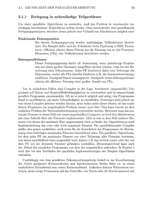 1. GRUNDLEN             DER            PALLELVERRBE


2.1.       Zerlegung in n l ä u f i g e                Telprolem
Um einen parallelen Algorithmus zu entwerfen, muß das Problem in voneinander un
 b h ä g i berechenbre Teilprobleme zerlegt werden. M n unterscheidet zwei grundlegende
 e r l e u n s p r i n z i p i e n zwischen denen jedoch eine V i e l z h l von Mischformen m l i c h sind

Funktionale D e k o m p o s i t i o n
           Bei diesem Zerlegungsprinzip werden u n a b h ä n i g e Teilfunktionen identif
           ziert in Beispiel dafür sind die Teilschritte beim Pipelining in RISC Prozes
           soren. Offenbr erlaubt dieses Prinzip nur die Nutzung von so viel Prozessor
             lementen ( P s ) wie Teilfunktionen identifiziert werden

Datenparallelismus
           Dieses Zerleungsprinzi findet oft Anwendung, wenn gleichartie Funktio
           nen auf einem großen D a t e n s t z ausgeführt werden üssen, etwa bei der Be
           rechnung einer Vektorsumme. Jedes P E bearbeitet dabei eine Teilmenge des
           Datensatzes, wobei alle PEs d i e s e l e Funktion (z.B. die Summenberechnung
           ausführen. Genügend Daten vorausgesetzt e r m g l i c h t dieses ekompositions
           schem die effiziente Nutzun einer roßen n z h l von P

     Nur in einfachsten Fällen sind Compiler in der Lage, bestehende (sequentielle) Pro
    mme auf      ten und Kontrollflußabhängigkeiten zu untersuchen und in entsprechende
parallele Programme umzuwandeln Oft ist es jedoch möglich und ö t i , den Programma
blauf zu modifizieren um mehr Nebenläufigkeit zu erschließen. Derartiges wird jedoch nie
von einem Compiler geleistet werden können, denn woher sollte dieser wissen, ob d s modi
fizierte Programm das ursprüngliche Problem immer noch löst? Dies kann bereits n dem
einfchen Problem der Maximumsbestimmung verdeutlicht werden. Bestimmt man das ma
ximale Element in einem Feld mit einem sequentiellen Computer, so wird dies üblicherweise
mit einer Schleife über lle lemente implementiert. Gibt es nun in dem Feld mehrere le
mente von denen der maximale Wert a n e n o m m e n wird, so findet der Algorithmus je nach
Implementierung d s erste oder letzte maximale Element. Ein parallelisierender Compiler
müßte dies genau nachbilden auch wenn für die Korrektheit des P r o a m m e s die Bestim
mung eines beliebigen m a x i m l e n Elements hinreichend wäre in p a l l e l e r Algorithmus
bei dem jedes P E ein maximales Element aus einer Teilmenge aller Elemente bestimmt
von denen anschließend eines a u s g e w h l t wird, önnte z.B. das zeitlich zuerst oder d s von
dem P E mit der kleinsten Nummer gefundene auswählen. Dementsprechend k n n auch
der Ablauf des p r a l l e l e n Programmes von dem des sequentiellen abweichen        Kapitel 4
wird dies bei den Testlufen der            llelen Implementierunen des S i m p l e x o r i t h m u s
erkenn
    U n a b h g i g von dem gewählten ekompositionsprinzip bedarf es zur Koordinierun
der Arbeit eeigneter Kommunikati       und Synchronisation. Beides führt i.a. zu einem
zusätzlichen Zeitufwand zum reinen Rechenaufwand       ußerdem können Wartezeiten ent
stehen wenn eini Prozessoren uf d       intrefen von Daten oder die Snchronisation mit
 