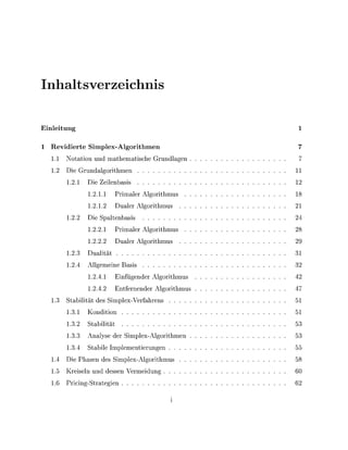 Inaltsverzeichis

Einleiung

  Revidierte Simplex-Algorithmen
  1.    Notaton und mathematsche Grundlagen
  1.    Die Grundalgorthmen                                  11
        1.1       Die Z l e n b a s
                  1.1.        Prmaler Algorthmus
                  1.1.           ualer Algorthmus
        1.        Die Saltenbas                              24
                  1.          Prmaler Algorthmus             28
                  1.             ualer Algorthmus
        1.          ualät
        1.       Allgemene Bas                               32
                  1.             nfügender Algorthmus
                  1.          Entfernender Algorthmus
  1.    S t a b ä t des S l e x - V e r f a h r e n s        51
        1.1       Kondon                                     51
        1.        Stabät
        1.       Analyse der S l e x - A l g o r t h m e n
        1.        Stable         lementerungen               55
  1.    Die Phasen des S l e x - A l g o r t h m u s
  1.5   Kreseln und dessen Vermedung                         60
  1.    Prng-Strategen
 