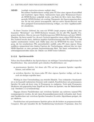 GRUNDLGEN           DER        PALLELVER                                                95


  IM            (multiple inctionstream          multiple daa)
                Bei solchen Pallelrechnern verfügt jedes PE ber einen eigenen Kontrollfluß
                und b e a r b t e t eigene Daten. Insbesondere kann jede Workston-Cluster
                als MIMD-Rechner aufgefßt werden, was nde der 80er Jahre dazu führte,
                spezelle MIMD-Rechner al unnötige Dinosaurer des Supercomputing abzu-
                tun. s t sich jedoch herusgestellt, d ß nur solche SpezelRechner uch
                über genügend K o m m u n o n l e i s t u n verfüen, um wete A p p l o n f e l
                der abzudecken.

    In dieer N o t i o n bleibend, hat an mit SPMD (single proram multiple daa) eine
    ondere Betriebsart" von MIMD-Rechnern enannt, bei der alle P s dasselbe Pro
    mm b e a t e n . Des ist eine ute Modellierun      ne IMD-Rechners auf einer MIMD-
Maschne. S bietet sowohl Vor- a s auch N c h t e l e gegenüer enem echten SIMD-Rechner.
Der     chteil besteht darin, da keine mplizite Snchronisierung aller      s vorliet, so d
explzit nchronisiert werden uß. Dfür kann aber im SPMD-Fll be ner Verzwe
 ung, die bei verschiedenen PE unterchedlich            fällt, jede PE einen eigenen Zweig
 usführen entsprechend dem lokalen Ergebis der T t b e d i n u n , whrend dies bei iner
SIMD-Maschne zu einer gewissen Sequentialisierung führt. Die dam verundenen Ge-
 c h w n d i g k e u ß e n haben d e A k e h r von SIMD weter efördert.


2.1.2.2     peichermodelle

N e e n dem Kontrollfluß ist das Specherlayout ein wchtiges Unterschedungskrterum für
      llelrechner. M n unterchedet ro zwischen P l l e l r e c h n e r n m

       gemeinsamem Speicher,          denen   lle P s auf den       mten Specher zurefen
       können, und olchen m
        ertem      Specher, b i denen jede           er igenen Specher verfgt,      uf das
        uch        nzig zurefen k n n .

        chtig ist diese Unterschedung aus zweierlei insicht. Vom technischen Stndpunkt
ist es (in finnziell reistischen Grenzen) nicht möglich, Paallelrechner mit gemeinsamem
Speicher für mehr a heute etwa 16 rozessoren zu reisieren. Noch mehr rozessoren
  lockieren sich      e n t i g b m Zug   uf d     aten   Specher, was      Skerbarke
     . Abschntt              eentrchtigt.
    Dagegen können Parallelrechner m verteltem Specher aus mehreren ausend P
zusammengesetzt werden, die mit einem Kommunikionnetzwerk verbunden sind. Som
sind Pallerechner    verteltem Speicher   onder für olche A l o r t h m e n eeignet, d
 ut     eren.
  Parallelrechner m gemeinsamem Specher gelten        ie leichter zu programmierenden
Computer. D s gilt   onder für d     llelisierung b t e h e n d e r P r o m m e , denn
 