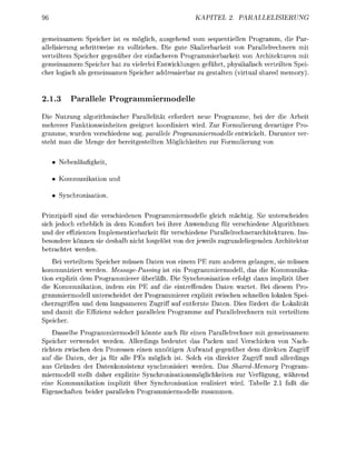 KAPEL        2     PALLELISIERUN

 emensamem Speicher ist            möglich, sgehend vom quentelle         gramm, die P
allelisierung schrittweise zu vollziehen. Die gute Skalierbarkeit von Parallelrechnern m
verteltem Speicher g e e n b e r der einfcheren Progrmmierbarke von Architekturen m
gemeisamem Speicher hat zu vielerle Entwcklunen eführt, physikaisch verteilten Spei
cher logisch      e m e s a m e n Specher ddressierba zu      lten (virtu     red memory).


2.1.3        aralele      P o g r a o d e l l e

Die Nutzung agorthmischer P a l l e l i t ä t erfordert neue Programme, b der d e Arbe
mehrerer Funktonsnheiten eeignet koordniert wird. Zur Formulierung derrtiger Pro
gramme, wurden verchiedene     . parallele Programmiermodelle entwickelt. Drunter ver
 teht m n d e Men der e r e t e l l t e n M ö c h k e t e n zur Formulerun von

      Neenlufket,

      K o m m u n o n und

         nchronison.

  rinzipiell sind e verschiedenen P r o m m i e r m o d e l l e glech mächtig. Sie unterscheiden
sich jedoch erhebch in dem Komfort ei ihrer Anwendun für verschiedene Algorithmen
und der effizienten Implementerbarkeit für verschiedene Prallelrechnerarchitekturen. Ins
  esondere können sie de       cht losgelö von der jewe z u r u n d e l e n d e n Archtektur
  etrchtet werden.
    Bei verteiltem Speicher m s s e n Daten von einem E zum anderen g e l e n , sie müssen
k o m m u n e r t werden. Message-Passing ist e n Programmermodell, das di Kommunka
  on expliit dem Programmerer           erläßt. D e Synchronisaon erfolgt dann mpliz            ber
     Kommunikation, ndem e n PE auf die intreffenden Daten w r t e t . Bei disem Pro
grammermodell unterchedet der P r o m m i e r e r expliz zwischen chnellen lokalen Spe
cherzuffen und dem ngsameren Zugr auf entfernte D t e n . Dies fördert d e Lokalitä
und d a m t d      ffizenz olcher p l l e l e n r o m m e uf P l l e l r e c h n e r n m verteltem
Specher.
    Dasselbe Programmiermodell könnte auch für enen Parallelrechner mit gemeinsamem
Speicher verwendet werden. Allerdings bedeutet das Packen und Verschcken von N c h -
 ichten zwischen den Prozessen enen unnötigen Aufwnd                     genüber dem rekten Zu
 uf die Daten, der a für alle PE möglich ist. Solch ein drekter Zugff muß a l l e r d g s
   s Gründen der atenkonsistenz ynchronisiert werden. Das hared-Memory Program
miermodell stellt daher explizite Synchronisationsmögchkeiten zur Verfügun                  ährend
  ne K o m m u n t i o n mplizit ü e r Synchronisation r e i s i e r t wrd. Tabelle          ßt d
  igenchften        der p l l e l e n P r o m m e r m o d e l l e z u m m e n .
 