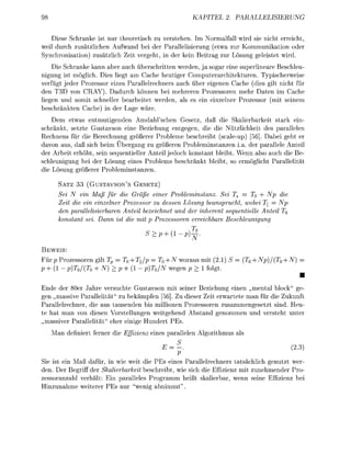 KAPITEL 2               PALLELISIERUNG


   Diese Schrnke ist nur theoretisch zu vertehen. Im Normlfall wird si ncht erreicht,
weil durch zusätzlichen Aufwand b der Parallelisierung (etwa zur Kommunikation oder
  n c h r o n i s o n ) z u t z l c h Ze vereht, n der ken Betrag zur un eleistet wrd.
    D Schrnke kann aber uch erschritten werden, ja sogar ne superlneare Beschleu-
nigun ist mölich. Dies lie        Cache heutiger Computerarchitekturen. Typischerweise
verfügt jeder Prozessor enes Prallelrechners auch über eigenen Cache (d gilt cht für
den T3D von CRAY). Dadurch können bei mehreren Prozessoren mehr Daten             ache
  gen und somt schneller       betet werden,          n enzelner rozessor (m      nem
   chrnkten Cche) n der age w r e .
    Dem etwas entmutigenden Amdahl'schen Gesetz, daß e Skaierbarkei                  rk ein-
schränkt, setzte Gustavson ne Beziehun e n t e n , d e d e Nützlichket de              allelen
Rechnen für die Berechnung größerer Probleme bechreib scale-up) [56]. Dabei geht er
davon      , daß sich  m Übergang zu größeren Probleminanzen a. der p a l l e l e Antei
der A r i t erhöht, se equentieller Anteil jedoch konstnt leibt. Wenn so auch die Be-
 chleunigung bei der Löun     nes Prolems b c h r ä n k t leibt, o e r m ö c h t P l l e l
  e Löun rößerer r o l e m n z e n .

      SATZ 33 (GUSTAVSON'S GESETZ)
         i N in Maß für e Größe iner Probleminsanz. Se Ts         T0 +
      Zit de ein inzelner roessor u dessen Lösung beansprucht, wobei Xj                 Np
      de parallelisierbare ntl beichet  und der inherent sequentielle Antl              T0
            nt sei. Dn i       it Proessore errechre       Beschleunigng



 EWEIS:
Für p Prozessoren gilt Tp T0+T/p = T0 + N wor             it (2.      S = (T0 + Np)/(T0 +
p+l-    p)T0/(T0 +        p+1-   p)T0/   ween p              folt.
                                                                                              •
Ende der 80er J h r e veruchte Gustavson          t sener Bezehun einen mental lock ge-
 en „massive P a r l l e l t ä zu bekämpfen [56]. Zu dieser Zeit erwrtete m für die Zukunft
Parllelrechner, d au tausenden bis mllonen Prozessoren zusammengeetzt sind. Heu-
te h man von desen Vorstellungen weitgehend b s n d enommen und verteht unter
   assiver P l l e l t ä eher e i g e Hundert PE
      n definert ferner d e Efizinz     ne       llelen A l o r t h m

                                              -                                       (2.3
                                              p
Sie ist ein M ß dafür, n wi weit d e PE eine Parallelrechners t a c h l i c h genutzt wer
den. Der B e i f f der Sklierbkeit   chreibt, wie sich d e Effizienz mi zunehmender ro
zessoranzahl verhält: Ein parllele   r o a m m heßt        erbar, wenn     ne Effizenz
   nzunhme weterer PE nur wenig a b m m " .
 