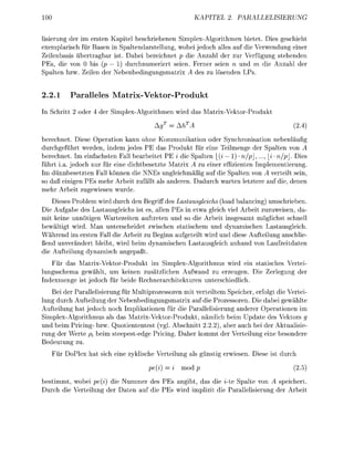 00                                                  KAPIEL      2            PALLIERUNG


 isierung der im ersen Kapitel beschriebenen Simplex-Algorithmen bietet. Dies g c h e h t
exemplarisch für B a e n i Spaltendarstellung, w o e i jedoch alle auf die Verwendung einer
Z e l e n s i s üertragbar ist. Dabei bezechnet p d e Anzahl der zur V e r f u n g stehenden
PEs, d von 0 bis (p 1 durchnumerert seen. Ferner s e n n und m die Anzahl der
Spalten zw Zelen der N e e n e d u n g s m a t r x A de zu l e n d e n LP


2.2.1     Paalleles M r i x - V e k t o r - r o d u
In Schritt 2 oder 4 der Simplex-Alorithmen wird das Matrix-VektorProdukt
                                       AgT     AhT                                      (2.4)
berechnet. Diese Operation kann ohne Kommunikation oder Synchronisation nebenläufi
durchgeführt werden, indem jedes PE das Produkt für eine Teilmenge der Spalten von A
berechnet. Im einfachsten Fall bearbeitet PE i die Spalten _(i 1) • n/p,..., i • n/p. Dies
führt i.a. jedoch nur für eine dichtesetzte Matrix A zu einer effizienten Implementierung.
Im dünnbesetzten Fall können die NNEs ungleichmäßig auf die Spalten von A verteilt sein,
so daß einigen PEs mehr Arbeit zufällt als anderen. Dadurch warten letztere auf die, denen
mehr Arbeit zuewiesen wurde.
    Dieses Problem wird durch den Begriff des Lastausgleichs (load balancing) umschrieben.
Die Aufgabe des Lastausgleichs ist es, allen PEs in etwa gleich viel Arbeit zuzuweisen, da-
mit keine unnötigen Wartezeiten auftreten und so die Arbeit insgesamt möglichst schnell
bewältigt wird. Man unterscheidet zwischen statischem und dynamischen Lastausgleich.
Während im ersten Fall die Arbeit zu Beginn aufeteilt wird und diese Aufteilung anschlie
ßend unverändert bleibt, wird beim dnamischen Lastausleich anhand von Laufzeitdaten
die Aufteilun    namisch a n ß t .
   Für das Matrix-VektorProdukt im Simplex-Algorithmus wird ein statisches Vertei
lungsschema gewählt, um keinen zusätzlichen Aufwand zu erzeugen. Die Zerleun der
Indexmene ist jedoch für beide Rechnerarchitekturen unterschiedlich.
   Bei der Parallelisierung für Multiprozessoren mit verteiltem Speicher, erfolgt die Vertei
lung durch Aufteilung der Nebenbedingungsmatrix auf die Prozessoren. Die dabei gewählte
Aufteilung hat jedoch noch Implikationen für die Parallelisierung anderer Operationen im
Simplex-Algorithmus als das Matrix-VektorProdukt, nämlich beim Update des Vektors g
und beim Pricing- bzw. Quotiententest (vgl. Abschnitt 2.2.2), aber auch bei der Aktualisie
rung der Werte /?, beim s t e e e s t e d e Pricin. Daher kommt der Verteilun eine besondere
Bedeutun zu.
   Für DoPlex hat sich eine zklische Verteilun als ünsti erwiesen. Diese ist durch

                                     pe(i)      mod p                                   (2.5)
bestimmt, wobei pe(i) die Nummer des PEs angibt, das die i-te Spalte von A speichert.
Durch die Verteilun der Daten auf die PEs wird imlizit die Parallelisierun der Arbeit
 