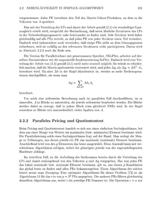 BENLA UF                             EX-GORITHM


vorgenommen: Jedes PE berchnet de Tel de Matx-VektorProdukts, zu de                    es di
Vektoren von A eichert.
    Das mit der Verteilung des LPs und damit der Arbeit g e m ß (2.5) ein vernünftiger Last
ausgleich erzielt wird, entspricht der Beobachtung, daß meist ähnliche Strukturen des LPs
in der Nebenbedingungsmatrix nahe beieinander zu finden sind. Jede Struktur wird daher
gleichmäßig auf alle PEs verteilt, so daß jedes PE von jeder Struktur einen Teil verwaltet.
Dadurch wird insbesondere auch vermieden, daß einige PEs nicht an dem Lösungsprozess
teilnehmen, weil sie zufälli an den relevanten Strukturen nicht artiziieren. Davon wird
in Abschnitt 2.2.3 noch die Rede sein.
    Die Version für Parallelrechner mit gemeinsamem Speicher, SMoPlex, arbeitet auf der-
selben Datenstruktur wie die sequentielle Implementierung SoPlex. Dadurch wird eine Ver-
teilung der Arbeit von (2.4) gemäß (2.5) nicht mehr sinnvoll möglich. Sie würde es erforder
lich machen, daß die Matrix spaltenweise traversiert wird, und jedes Ag, als Ag, = AhT -AA
berechnet wird. Da aber Ah in der R e e l dünnbesetzt ist, werden so mehr Rechenoera-
tionen durcheführt, als wenn man
                                                 A
                                     Ag     ^        M*

berechnet.
    Um solch eine zeilenweise Berechnung auch im parallelen Fall durchzuführen, ist es
sinnvoller, A in Blöcke zu unterteilen, die jeweils zeilenweise bearbeitet werden. Die Blöcke
werden dabei so erzeugt, daß in jedem Block etwa gleichviel NEs sind. In der R e e l
entstehen so Blöcke mit unterschiedlich vielen S a l t e n von A.


2.2.2     Paalleles        ricin und Q u o t i n t n t e s
Beim Pricing und Quotiententest handelt es sich um einen einfachen Suchalgorithmus, bei
dem aus einer M e n e von Werten ein maximales (bzw. minimales) Element bestimmt wird.
Die Parallelisierung solch eines Suchalgorithmus liegt auf der Hand. Man zerlegt die Men-
ge in Teilmengen, aus denen jeweils ein PE das maximale (minimale) Element bestimmt.
Anschließend wird von den p Elementen das beste ausgewählt. Diese Auswahl kann mit ver
schiedenen Algorithmen erfolen, wobei der ünstiste jeweils von der zurundelieenden
Hardware a b h ä n t
    Im verteilten Fall, ist die Aufteilung des Suchraumes bereits durch die Verteilung des
LPs und damit einhergehend von den Vektoren g und Ag vorgegeben. Hat nun jedes PE
das lokale maximale bzw. minimale Element bestimmt, gilt es, aus diesen p Kandidaten
das global beste zu finden und allen PEs bekanntzugeben. Einen Algorithmus der solches
leistet nennt man Gossiping. Eine optimaler Algorithmus für dieses Problem 73] ist als
Algorithmus 11 für das ite von p 2P PEs anegeben. Die anderen PEs führen gleichzeitig
denselben Alorithmus aus, wobei i die jeweilie PE-Nummer ist. Die Operation c = a xor
 