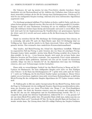 NLA UFKE                       PLEX-GORITHM                                   05


   Die Vektoren A / und Ag werden bei dem PivotSchritt ohnehin berechnet. Damit
beschränkt sich der Rechenaufwand auf die Addition des Vielfachen eines Vektors und ist
damit wesentlich niedriger als der für die Lösung eines Gleichungssystems. Gleichung (2.7)
wird für den einfüenden Simle benötigt, während (2.6) beim entfernenden Alorithmus
anewendet wird.
    Um überhaupt genügend wählbare Pivot-Indizes zu finden, muß die Suche nach den ein-
zelnen Indizes geeignet aufgeteilt werden. Hier hat sich die Verteilung gemäß (2.5) bewährt.
Daggen wurde bei einer blockweisen Verteilung oft nur ein wählbarer Index gefunden,
denn alle wählbaren Indizes liegen häuf nah beieinander und somit in einem Block. Des
halb wird auch bei der Implementierung für Parallelrechner mit gemeinsamem Speicher
die Arbeit nach (2.5) verteilt und somit anders als für die Berechnun des MatrixVektor
Produktes.
   Damit im verteilten Fall die PEs überhaupt die Gleichungsssteme lösen können, ist
es notwendig, daß jedes PE auch die Basis-Matrix samt ihrer LU-Zerleung lokal zur
Verfügung hat. Dazu muß der jeweils in die Basis eintretende Vektor allen PEs z u ä n
 emacht werden. Dies verursacht einen zusätzlichen Kommunikationsaufwand.
    Man beachte, daß Block-Pivoting den Ablauf des Algorithmus beeinflußt. Während
im sequentiellen Fall das Pricing in jeder Iteration den (im Sinne der jeweiligen Pricing
Strategie) besten Index auswählt, werden beim Block-Pivoting zunächst die p besten In-
dizes gewählt. In der (p l)-ten Iteration danach, wird somit der ptbeste Index einer
frühreren Iteration als PivotIndex verwendet. Der sequentielle Pricer würde wahrschein-
lich einen anderen Index präferieren. Inwieweit sich dies auf die Anzahl der Iterationen
auswirkt, hängt von dem zu lösenden LP ab. Im allgemeinen wird man eine Erhöhun
erwarten, aber auch Verbesserunen werden beobachtet.
    Einen nicht zu vernachlässigen Nachteil hat das Block-Pivoting in Bezug auf die LU-
Updates der Basismatrix. Da beim einfügenden Simlex nicht mehr vor dem Einfügen
eines Vektors in die Basis das Gleichungssystem B         gelöst wird, steht auch der Vektor
Lxr nicht zur Verfügung, der für den Forest-Tomlin Update notwendig ist. Diesen Vektor
explizit neu zu berechnen, impliziert einen nicht vertretbaren Rechenaufwand, so daß beim
Block-Pivotin für den einfüenden SimlexAlorithmus der PF U d a t e benutzt werden
muß.
    M. Padberg gibt in [80] eine andere Interpretation für das Block-Pivoting. Dabei steht
die Frage im Vordergrund, wie der einfügende SimlexAlgorithmus umzuformulieren wäre,
wenn pro Iteration statt nur einem Pivot-Index eine M e n e C von PivotKandidaten
gewählt würde. Am Ende der Iteration erwartet man eine optimale und zulässie Basis
für das LP, das aus der Anfangsbasis und der Kandidatenmene besteht. Für C
entspricht dies gerade den üblichen Gegebenheiten, während für C n das gesamte LP
mit nur einem Block-Pivot gelöst wäre. Die gesuchte Basis erhält man, indem man das aus
der aktuellen Basis und C bestehende LP löst, für das die aktuelle Basis als Startbasis ver
wendet werden kann. Zur Lösun dieses Sub-LPs s c h l t Padber das SimleVerfahren
 