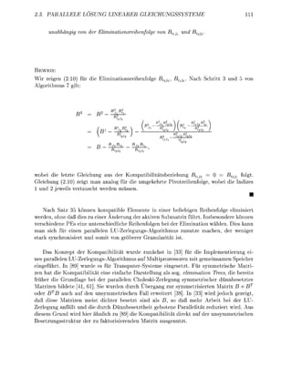 PALLELE        LÖSUNG                      LEICUNGSSYSTEME                                11

          nabhngi     der Eliminatinsreihelge              B^           nd Bi




     EI
Wir zeigen (2.10) für die Elimintionsreihenfolge Bi             B   i   . N c h Schritt 3 und 5 von
Algorithmus 7 gilt




                                                   B                       B
                                                                               

                                                                    




wobei die l e t e Gleichung us der Kompaibilitätsbeziehung Bixj2       0     Bi2j1 folgt.
Gleichung (2.10) zeigt man analog für die umgekehrte Pivotreihenfolge, wobei die Indizes
 und 2 jeweils vertuscht werden müssen.
                                                                                                 •
      Nach Satz 5 können komatible Elemente in einer beliebigen Reihenfolge eliminiert
werden, ohne daß dies zu einer Änderung der aktiven Submatrix führt. Insbesondere können
verschiedene PEs eine unterschiedliche Reihenfolgen bei der Elimination wählen. Dies kann
man sich für einen parallelen LU-ZerlegungsAlgorithmus zunutze mchen, der weniger
s t r k synchronisiert und somit von gröberer G r n u l r i t t ist.

         Konzept der Kompatibilität wurde zunächst in [33] für die Implementierung ei
nes parallelen LU-Zerlegungs-Algorithmus auf Multiprozessoren mit gemeinsamen Seicher
eingeführt. In 89] wurde es für Transputer-Systeme eingesetzt. Für symmetrische Matri
zen hat die Kompatibilität eine einfache Darstellung als sog. elimination Trees, die bereits
früher die Grundlge bei der parallelen CholeskiZerlegung symmetrischer dünnbesetzter
Matrizen bildete 41, 61]. Sie wurden durch Übergang zur symmetrisierten Matri B + B
oder BTB uch auf den unsymmetrischen Fall erweitert [3]. In [33] wird jedoch gezeigt,
daß diese Matrizen meist dichter besetzt sind als B, so d ß mehr Arbeit bei der LU-
Zerlegung anfällt und die durch Dünnbesetztheit gebotene Parallelität reduziert wird. Aus
diesem Grund wird hier ähnlich zu [89] die Kompatibilität direkt uf der unsymmetrischen
Besetzungsstruktur der zu fktorisierenden      tri usgenutzt.
 