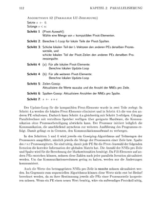 11                                                        KAPITEL                  PALLELUNG


     A L I T H M U      12 ( A R L L E          L U - Z U N G )
     Setzte s
     Solange s
     Schritt 1    PivotAuswahl):
                   ähle eine Menge von           kompatiblen PivotElementen.

     Schritt 2: Berechne L L o o p für okale Teie der PivotSpalten.

     Schritt 3   Schicke lokalen Teil der LVektoren den anderen PEs derelben Prozes
                 sorzeile, und
                 schicke lokalen Teil der P i v o t Z e i e n den anderen PEs derelben Pr
                 zesorspalte

     Schritt 4    a)     ür alle lokalen PivotElemente
                         erechne okalen UpdateLoop

     Schritt 4   (b)   Für alle weiteren Pivot-Elemente
                        erechne okalen UpdateLoop

     Schritt 5     eilenGossip:
                   k t u a l e r e di   Werte maxabs und di    nzahl der NNEs pr   eie.

     Schritt 6   SpaltenGsi              ktualsier   nzahlen der NNEs pro Spalte

     Schritt 7              + e


    Der U d a t e L o o p für die kompatiblen PivotElemente wurde in zwei Teile zerlegt: In
Schritt 4.a werden die lokalen PivotElemente eliminiert und in Schritt 4.b die von den an-
deren PE erhaltenen. Dadurch k n n Schritt 4.a gleichzeitig mit Schritt 3 erfolgen. Gängige
Paallelrechner mit verteiltem Seicher verfügen über geeignete Hardware, die Kommu-
nikation ohne Prozessorbeteiligung abwickeln kann. Der Prozessor initiiert lediglich die
Kommunikation, die anschließend asynchron zur weiteren Ausführung des Progrmms er
folgt. D m i t gelingt es in Grenzen, den Kommuniktionsufwnd zu verbergen.
    In den Schritten 5 und 6 wird jeweils ein Gossiping-Algorithmus auf Teilmengen der
Prozessoren ausgeführt, nämlich eweils die Menge der Prozessoren einer Zeile bzw. Spalte
des xc Prozessorgitters. Sie sind nötig, d m i t jede PE für die PivotAuswahl der folgenden
Iteration die korrekte Information der globalen Matrix hat. Die A n z h l der NNEs pro Zeile
und Spalte wird für die Berechnung der Markowitzzhlen benötigt. D FillElemente uf an-
dern PEs entstehen können, müssen diese Zahlen nach jeder paralleln Iteration aktualisiert
werden. Um d s Kommuniktionsvolumen gering zu h l t e n , werden nur die nderungen
kommuniziert.
    Auch die Werte des betragsgrösten NNEs pro Zeile in maxabs müssen aktualisiert wer-
den. Im Gegensatz zum sequentiellen Algorithmus können diese Werte nicht erst bei Bedarf
berechnet werden, da zu ihrer Bestimmung jeweils alle PEs einer Prozessorzeile kooerie
ren müssen. Wenn ein PE einen neuen Wert benötig, w r e ein ufwendiges Protokoll nötig,
 