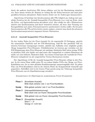 PALLELE           LOSUNG LI                             LEIUNGSSYSTEME                 11


damit die anderen involvieren PEs davon erahren und bei der Bestimmung mitrbei
ten. Statt dessen werden die Maxima zu Anfang für alle Zeilen bestimmt und nach jeder
     llelen Iteration ktulisiert. D b e i werden wieder nur die Änderungen kommuniziert.
    Algorithmus 12 benötigt eine Synchronisation aller PEs lediglich am n f n g einer p r
allelen Iteration bei der Auswahl komptibler PivotElemente (su.) und am Ende, wenn
die Zeilen- und Spalteninformation ktualisiert wird. Also erfolgt nur alle e Eliminations
schritte eine Synchronisation und damit wesentlich seltener, als wenn ohne Nutzung von
Kompatibilität ach jedem Eliminationsschritt synchronisiert werden müßte. Da bei jeder
Synchronisation alle PEs auf den letzten warten müssen, erwartet m n durch die selteneren
Synchronisationsoertionen insgesmt kürzere         rtezeiten.


2.3.1.3          uswahl kompatibler             ivot-Eleen

Zu den beiden Zielen bei der PivotAuswahl für die sequentielle LU-Zerlegung, nämlich
der numerischen Stabilität und der FillMinimierung, muß für den p a l l e l e n Fall ein
weiteres Kriterium hinzugezogen werden, nämlich das Auffinden einer möglichst großen
Menge kompatibler PivotElemente. Glücklicherweise ist letzteres gut vereinbar mit der
FillMinimierung, denn PivotElemente mit niedriger M r k o w i t z Z h l haben wenige NNEs
in derselben Zeile oder S l t e und sind somit eher kompatibel zu anderen Elementen als
solche mit einer höheren MarkowitzZahl. Aus diesem Grund kann die Auswhl der Pivot
Elemente weitgehend von der sequentiellen Version übernommen werden.
    Der Algorithmus 3 für die Auswahl kompatibler PivotElemente erfolgt in drei Pha-
sen. In der ersten Phase wählt jedes PE aus seinen lokalen NNEs eine Menge von Pivot
Kndidaten aus, die zu einer globalen Kandidatenmenge zusammengefaßt wird. Zu jedem
Paar von PivotKandidaten wird in der zweiten Phase die Kompatibilitt überprüft und
gespeichert. Schließlich wird in der letzten Phase greedy-rtig eine Teilmenge k o m t i b l e r
PivotElemente us der Kndidtenmenge e t r h i e r t .

      A L I T H M U                   TIMMUNG K A T I B                   I V O - E N T E


          hase       (KandidatenAuswahl):
                      ilde lokale s o r e r t e Liste   von PivotKandidaten

      Gossip          ilde g l b a l e s o r e r t e Liste G von PivoKandidaten

          hase 2     (Inkompatibiliätsbestimmung):
                      ilde lokale L i t e von Paaren inkompatibler        PivoKandidaten

      Gossip          ilde g l b a l e L i t e von Paaren inkompatibler    PivoKandidaten

          hase 3     (KompatiblenAuswahl)
                    Setze (7 = 0.
                    Solange     n i h t leer
 