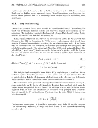 PARA             OSUNG                                     UNGSSYST                  11


verbleibende ktive Submatrix heißt der Nukleus der Matrix und enthält keine weiteren
Singletons. Im Nukleus können zwar nach einigen Pivot-Eliminationen neue Singletons ent-
stehen, jedoch geschieht dies i . in so niedriger Z h l , d ß eine s e p a t e Behndlung nicht
mehr lohnt.


2.3.1.4   Lazy L a d n c i n g

Da die zu verrichtende Arbeit mit Abnahme der Dimension der ktiven Submatrix dyna
misch von Iteration zu Itertion variiert, und zwar wohl möglich unterschiedlich uf ver-
schiedenen PEs, muß ein dynamischer Lastusgleich erfolgen. D z u b e d r f es eines M ß e s
für die L s t eines PEs im Vergleich zur G e s m t l s t .
    Eine Möglichkeit für solch ein Maß wäre das Verhältnis der Anzahl der NNEs der aktiven
Submatrix eines PEs zur Gesamtzahl der NNEs. Letztere zu bestimmen würde jedoch einen
weiteren Kommunikationsufwand erfordern, der vermieden werden sollte. Statt dessen
wird ein approximtives Maß verwendet, die von einer gleichmäßigen Verteilung der NNEs
auf die Submatrix ausgeht. Dies ist durch die Verteilung (2.8) reltiv gut gewährleistet. Für
jedes P (i) bezeichne r s (i,j) die Anzahl der Zeilen und c(i,j) die A n z h l der Splten
von der ten aktiven Submtrix, die von dem PE verwltet werden. D n n wird die              st
des z-ten Es ls

                                    (i               (t)-(t,j                            2.11

defniert. Wegen ^rs(ij)     =n             ^2c(ij)        ist die G e s m t l s t

                                         = (n)-(                                         2.1

   Die Aufgabe des Lastausgleichs ist es, I (i) Ls/p möglichst gut zu erreichen. Aktive
Verfahren spüren Abweichungen davon auf und transferieren Last von überlasteten PEs
zu unterforderten. Bei der LU-Zerlegung würde dies durch die Übergabe von Zeilen oder
Splten erfolgen, w s zu einem zusätzlichen Kommunikationsufwnd führte.
    Dieser kann mit einem ssiven Lastusgleichsverfahren vermieden werden, der in [101]
zuerst vorgestellt wurde. Da in jeder parallelen Iteration Last abgebaut wird, k n n die
Lastverteilung ausgeglichen werden, indem PEs mit einer höheren Last versuchen in der
folgenden Iteration mehr L s t abzubauen als solche mit einer geringern Last. Dies wird
über die Anzahl der P i v o t - n d i d a t e n ks(ij) erreicht, die edes PE (ij) in der -ten
Itertion uswählt

                                    (ij)                                                2.1

  amit werden insgesamt ca K Kandidaten ausgewählt, wozu jedes PE anteilig zu seiner
Last viele beiträgt. Abbildung 2.4 zeigt, d ß d m i t in der t eine bessere Lstverteilung
erreicht wird.
 