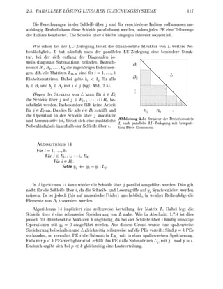 PA             LOSUNG                              ICHUNGSSYST


    Die Berechnungen in der Schleife über j sind für verschiedene Indizes vollkommen un-
abhängig. Deshalb kann diese Schleife parallelisiert werden, indem jedes PE eine Teilmenge
der Indizes berbeitet. Die Schleife über i bleibt hingegen inherent sequentiell.

    Wie schon bei der LU-Zerlegung bietet die dünnbesetzte Struktur von L weitere Ne-
benläufigkeit. L     t nämlich ach der p l l e l e n LU-Zerlegung eine besondere Struk-
tur, bei der sich entlang der Diagonalen je-
weils digonale Submatrizen befinden. Bezeich-            r>
ne mit Bi, B 2 . , - & die zugehörigen Indexmen-
                   B
gen, d.h. die atrizen Bii sind für i = 1,
                                                                    R
                                                                     2
Einheitsmtrizen. D b e i gelte bi    bj für lle
k e Bi und bj e Bj mit        (vgl. Abb. 2 . ) .
    Wegen der Struktur von L k n n für i e Bi
die Schleife über j auf j 6 Bi+i U      U Bk be-
schränkt werde. Insbesodere fällt keine Arbeit
für j E Bt an. D dies für alle i < Bt zutrifft und
                                 E                                              Bx        B2
die Operation in der Schleife über j assoziativ
   ii           ,.   -J.U-J-J.-1                 4. v -u   Abbildung 2.5: Struktur der Dreiecksmatrix
                                                                    &
und kommutativ ist, bietet sich eine zusätzliche           r    ,        .. .    T TT   „ ,
                .                  n                       L nach paralleler LU-Zerlegung mit kompati
Nebeläungkeit innerhlb der Schleife über %.                ^j   Pivot Elementen

        ALGORITHMUS 14
         ür l = 1, ,
             Für j E Bl+1              ßt
                   ür i e Bf
                       Setze yj         yj   yi Lj



    In Algorithmus 14 kann wieder die Schleife über j parallel ausgeführt werden. Dies gilt
nicht für die Schleife über i, d die Schreib- und Lesezugriffe auf jj Synchronisiert werden
m ü s s e . Es ist jedoch (bis auf numerische Fehler) uerheblich, i welcher Reihefolge die
Elemete vo Bt traversiert werde
     Algorithmus 4 impliziert eine zeilenweise Verteilung der Matrix L. Dabei legt die
Schleife über i eine zeilenweise Speicherung von L nahe. Wie in Abschnitt 1.7.4 ist dies
jedoch für dünnbesetzte Vektoren b ungünstig, da bei der Schleife über i häufig unnötige
Operatioen mit Vi = 0 usgeführt werden. Aus diesem Grund wurde eine spaltenweise
Speicherung beibehlten        L gleichzeitig zeilenweise auf die PEs verteilt: Sind p = k PEs
vorhande, so verwaltet PE i die Submatrix Bi. mit in einer spaltenweise Speicherug.
   lls nur p < k PEs verfügbr sind, erhält da PE i alle Submatrize L', mit j mod p = i.
    durch ergibt sich bei p <k gleichzeitig ei      stverteilug.
 
