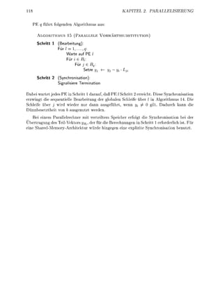 KAPIT                     PAISIERUNG


   PE q führt folgede     Algorithmus us:

      ALGORITHMUS 15 ( P A L L E L E        VORWÄRTSSBSTITUTION

      Schritt 1     earbeitung):
                   ür / = 1 , . . . ,q
                       W t e auf PE
                        ür i e Bt
                               ür j e Bq.
                                 Setze yj     yj - Vi Lj
      Schritt 2 (Synchronisation
                Signalisie Termation

Dabei wartet jedes PE in Schritt 1 drauf, daß PE / Schritt 2 erreicht. Diese Synchronisation
erzwingt die sequentielle B e r b e i t u g der globalen Schleife über / in Algorithmus 14. Die
Schleife über j wird wieder nur dann usgeführt, wenn i/i j               gilt. Ddurch k n n die
Dünnbesetztheit vo       usgeutzt werde
     Bei e i e m Parallelrechner mit verteiltem Speicher erfolgt die Synchronisation bei der
Übertrgung des TeilVektors ysv der für die Berechungen in Schritt 1 erforderlich ist. Für
e i e Shred-Memory-Architektur würde higege e i e explizite Sychroisatio b e u t z t .
 