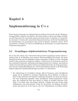 apitel

Imlementieru                               in

Diess Kapitel b e i b t d n objktorientieren Software-Entwurf für die d i Imlemen-
tierungen SoPlex, SMoPlex und DoPlex. Als slcher gliedert er sich in eine Menge von Klas-
sen. Die Klassen für die sequentielle Implementierung werden in Abschnitt 32 vorgestellt
In Abschnittt 3 3 werden die zusätzlichen Klassen beschrieben, die für die Parallelisieru
für Parllelrechner mit gemeinsamen und verteiltem Speicher entwickelt wurden. Zuv
wird jedoch in Abschnitt 3 1 e i e kurze Einführug i die Konzete der objektrientierte
P r g r m m i e r u n g gegeben


3.1      Grundlagen objektorientierter P r o g r a m i e r u n g
Seit i den 50er Jahre erste elektronische Datenverarbeitungsanlagen a dem Markt er-
schienen sind, ist die Hardware einer rasanten Weiterentwicklung unterwofe. Mit dieser
Entwicklug einher geht die Möglichkeit immer schwierigere Probleme zu l s e n Allerdings
bedar es dazu uch immer k p l e x e r e r Software. Dabei traten die Grenzen der jeweils bis
d a o ntwickelten Entwurfs- u Implementierungstechike zum Vorschei was wiederum
Anaß zu Fortentwicklungen au de Gebieten des Softwarntwurfs, der Programmiersa-
chen und der formalen Spezifikation war Diese Entwicklungen gemei ist die Zielsetzug
folgede allgemeie Qulitätsanforderugen an Sofare zu unterstütze

  1. Die Anforderug der Korrektheit verlangt, daß ein Progrmm seiner Spezifikation
     genügt. Sie ist natürlich die wichtigste Anforderug, die an Software zu stellen ist
     Dazu wurden Methoden der formalen Verifikatio entwickelt mit denen die Korrekt
     heit eines Progrmms gegenüber seiner Spezifikation formal nachgewiesen werden
     kann. Der Aufwand für solch einen Beweis ist jedoch so erheblich, daß diese Tech-
     niken in der Regel nicht zum Einsatz kommen Vielmehr wird statt dessen durch
     umfangreiches und systematisches Testen die Korrektheit von Software überprüft
        mit man jedoch nur i der      ge ist d s evtl  rhandensein von Fehlern nachzu-
 