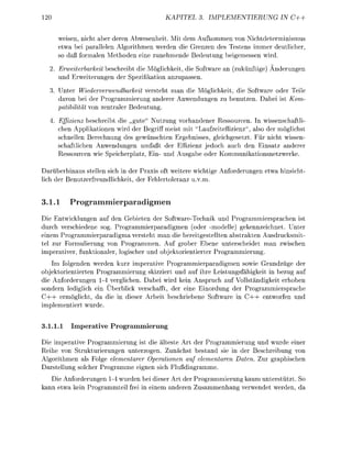 20                                             KAPITEL 3. IMPLEMETIERUNG                  IN C++


       weisn, nic aber dere A b w e s h e i t . Mit dem A u f m m e n von Nichtdeterminismus
       etwa bei paallelen Algorithmen werden die Grenzen des Testens immer deutlicher
           aß formle M e t h d e eine zunehmede Bedeutug beigemessen wird.
  2. Erweiterbarkeü beschreibt die Möglichkeit die Softwre n (zuknftige)                   deruge
     und Erweiteruge der Spezifiktion anzupasse
  3        ter Wiederverwendbarkeit versteht man die Mglichkeit, die Softwre oder Teile
         avon bei der Programmierung anderer A n w e d u g e zu benutze. D b e i ist Kom-
         atibilität von zentrler Bedeutug
      . Effizienz beschreibt die „gute" Nutzung vorhandeer Ressourcen In wisseschaftli-
        chen Applikationn wird der Begriff meist mit "Laufzeiteffizienz", lso der möglichst
        schnellen erechnng des gewnschten Ergebnisses, gleichgesetzt Für icht wissen
        schaftliche Awendunge umfaßt der Effizienz jedoch auch de E i a t z anderer
        Ressurce wie S p e i c h e r t z , E i - u d Ausgbe der K m m u i k a t i o n e t z w e r k e

Darüberhinaus stelle sich in der Praxis oft weitere wichtige Anforderuge             etw hisicht
lich der   utzerfreudlichkeit, der Fehlertoleranz u.v.m.


3.1.1          rogrammierparadigmen
Die Entwicklungen a f den Gebieten der SoftwareTechnik und Programmiersrache ist
durch verschiedene s g . Programmierpadigmen (oder -modelle) gekennzeichnet. Unter
einem Prgrammierpardigm versteht man die bereitgestellte abstrakten Ausdrucksmit
tel zur Formulierug von Programmen. Auf grober Ebene unterscheidet man zwische
imperativer fuktionaler logischer un objektrientierter P r o g r m m i e r u g
    Im folgenden werden kurz imperative Progrmmierparadigmen sowie Grudzüge der
objektorientierten Prgrammierung skizziert und auf ihre Leistungsfähigkeit in bezug a
die Anforderungen 1 4 verglichen. Dabei wird kei    nspruch auf Vollständigkeit erhben
sondern lediglich ei Überblick verschafft, der eine Einordug der P r o g r m m i e r s a c h e
C + + ermöglicht, da die i dieser Arbeit beschriebene Software i C + + entwo
imlementiert wurde


3.1.1.1     Imperative Programmierung

Die i m e r t i v e Programmierug ist die älteste Art der Programmierug und wurde e i e r
Reihe von trukturierungen unterzogen. Zunächst bestand sie in der Beschreibung von
Algorithmen als Folge elementarer Oerationen auf elementaren Daten. Zur graphische
Drstellung solcher Programme e i g n sich Flußdiagrmme
   Die Anforderugen 1-4 wurden bei dieser Art der Programmierung kaum unterstützt. So
kann etw kei Prgrammteil frei in e i e m andere Z u s m m e n a n g verwedet werde d
 