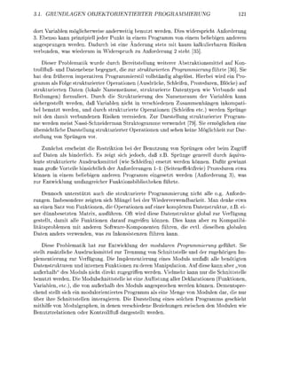 3.       UNDEN           OBJRINTIERTER                         PRMMIERUNG

dort V a l e        öglicerweise a n d w e i t i g b e n z t weden Dies widespricht Anfoderun
3. Ebens kann prinzipiell jeder Punkt in einem Programm von einem beliebigen anderem
a n g e s r u g e werden. Ddurch ist eine Änderung stets mit kaum lkulierbre Risike
v e r b u d e , was wiederum    Widersruch zu Anforderung 2 steht [5]

      Dieser Problematik wurde durch Bereitstellung weiterer Abstraktionsmittel                   on
t r o l l f l - und Dateebene begegnet die zur strukturierten Programmierung führte [36. Sie
h t den früheren imperativen Prgrammierstil vollständig abgelöst. Hierbei wird ein Pr
gramm als F l g e strukturierter Operationen (Ausdrücke, Schleif              Prozeduren, Blöcke) a
strukturierte Daten (lokale Namesräume, strukturierte D a t e n y p n wie Verbünde u
Reihungen) formuliert. Durch die trukturierung des Namensraum der V r i b l e k n n
sichergestellt werden, daß Variablen nicht i verschieden Zusammenhängen                       kopati
bel b e u t z t werden, und durch strukturierte Operationn (Schleifen etc.) werden Sprünge
mit den amit verbunden              Risike vermieden. Zur Darstellun strukturierter Program-
me werden meist Nassichneiderman Struktogramme verwendet [79 ie ermöglichen eine
übersichtliche D r s t e l l u g strukturierter O e r t i o n e n u d sehe kei     öglichkeit zur D r
stellug von S p g e            or

      Zunächst erscheint die Restriktion bei der Benutzug von Sprngen oder beim Zugrif
a f Daten als hinderlich. Es zeigt sich jedoch, daß z.B. Sprünge geerell durch äquiv
l e t e strukturierte Ausdrucksmittel (wie Schleife) ersetzt werden önnen. Dafür gewinn
   an groß Vorteile hinsichtlich der Anforderungen 1-4: (Seiteneffektfreie) Prozeduren etw
könnn in e i e m beliebigen anderen Programm eingesetzt werde             nforderug 3), w
zur Entwicklung umfangreicher Fuktionsbibliotheken führte

     Dennoch unterstützt auch die strukturierte Prgrammierung icht alle g. Anforde
r u n g e . Isbesondere zeigten sich Mängel bei der Wiederverwendbrkeit. Man denke etw
an e i n Satz von Funktionn, die O e r t i o n e n auf einer komplexen Datestruktur, z.B ei
ner dünnbesetzten Matrix, usführe. Oft wird diese Datenstruktur global zur Verfügung
gestellt, damit alle Funktionen daauf zugreifen können. Dies kann aber zu Kmpatibi
litätsoblemen mit andere SoftwreKomponnten führen, die evtl. dieselbe g l l e
    ten anders v e r w e d e , w s zu Ikonsistenze führen kann

    Diese Problematik hat zur Entwicklug der modularen Programmierung geführt Sie
stellt zusätzliche Ausdrucksmittel zur Trennung von Schnittstelle und der zugehörigen Im-
 lementierung zur Verfügung. Die Implementierung e i e s Moduls umfaßt lle benötigten
   tenstrukture nd internen Funktionen zu deren M p u l a t i o n . Au diese kann aber „von
auerhalb" des Moduls nicht direkt zugegriffen werden ielmehr kann nur die Schnittstelle
benutzt werden. Die Mdulschnittstelle ist eine Auflistung aller D e k l t i o n n (Funktionen
Variablen, etc.), die von außerhalb des Moduls angesprchen werde önnen Dementsre
chend stellt sich ein mdulorientiertes Progrmm als eine Menge von odulen dar, die nur
über ihre Schnittstellen i n t e r g i e r e . Die Darstellung eines slchen Prgramms geschieht
mithilfe von             dulgraphe i d e n n verschiedene Beziehunge zwische den M d u l e wie
B e u t z t r e l t i o n n oder Kontrllflu     rgestellt werde
 